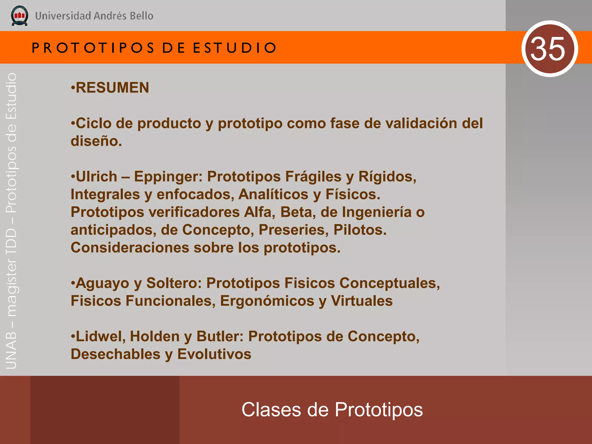 P R OT OT I P O S D E E ST U D I O
                                                                                                                35
UNAB – magíster TDD – Prototipos de Estudio




                                                   •RESUMEN

                                                   •Ciclo de producto y prototipo como fase de validación del
                                                   diseño.

                                                   •Ulrich – Eppinger: Prototipos Frágiles y Rígidos,
                                                   Integrales y enfocados, Analíticos y Físicos.
                                                   Prototipos verificadores Alfa, Beta, de Ingeniería o
                                                   anticipados, de Concepto, Preseries, Pilotos.
                                                   Consideraciones sobre los prototipos.

                                                   •Aguayo y Soltero: Prototipos Fisicos Conceptuales,
                                                   Fisicos Funcionales, Ergonómicos y Virtuales

                                                   •Lidwel, Holden y Butler: Prototipos de Concepto,
                                                   Desechables y Evolutivos


                                                                            Clases de Prototipos
 