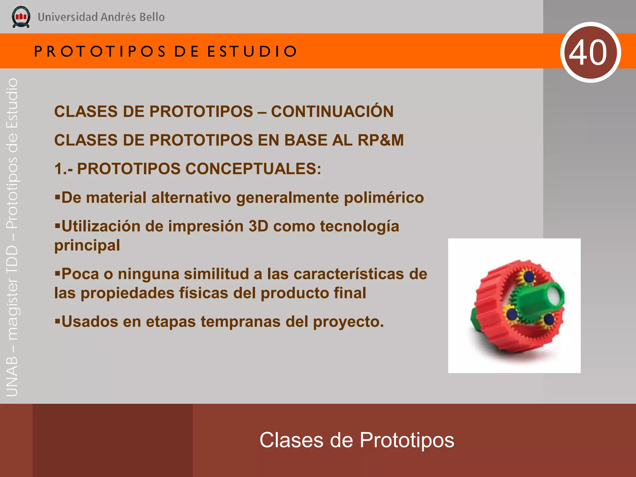 P R OT OT I P O S D E E ST U D I O
                                                                                                     40
UNAB – magíster TDD – Prototipos de Estudio




                                                CLASES DE PROTOTIPOS – CONTINUACIÓN
                                                CLASES DE PROTOTIPOS EN BASE AL RP&M
                                                1.- PROTOTIPOS CONCEPTUALES:
                                                De material alternativo generalmente polimérico
                                                Utilización de impresión 3D como tecnología
                                                principal
                                                Poca o ninguna similitud a las características de
                                                las propiedades físicas del producto final
                                                Usados en etapas tempranas del proyecto.




                                                                           Clases de Prototipos
 