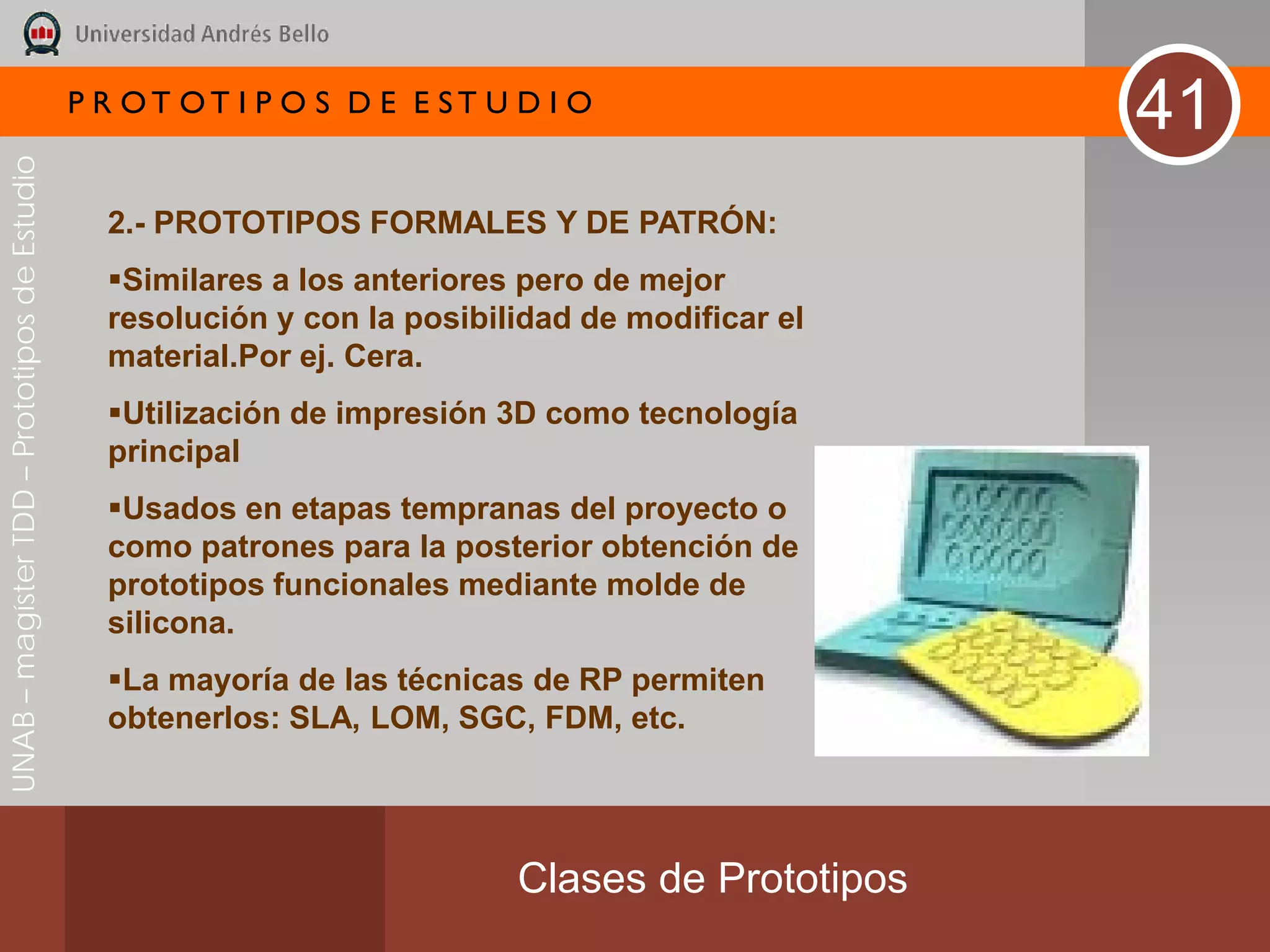 P R OT OT I P O S D E E ST U D I O
                                                                                                  41
UNAB – magíster TDD – Prototipos de Estudio




                                                2.- PROTOTIPOS FORMALES Y DE PATRÓN:
                                                Similares a los anteriores pero de mejor
                                                resolución y con la posibilidad de modificar el
                                                material.Por ej. Cera.
                                                Utilización de impresión 3D como tecnología
                                                principal
                                                Usados en etapas tempranas del proyecto o
                                                como patrones para la posterior obtención de
                                                prototipos funcionales mediante molde de
                                                silicona.
                                                La mayoría de las técnicas de RP permiten
                                                obtenerlos: SLA, LOM, SGC, FDM, etc.




                                                                           Clases de Prototipos
 