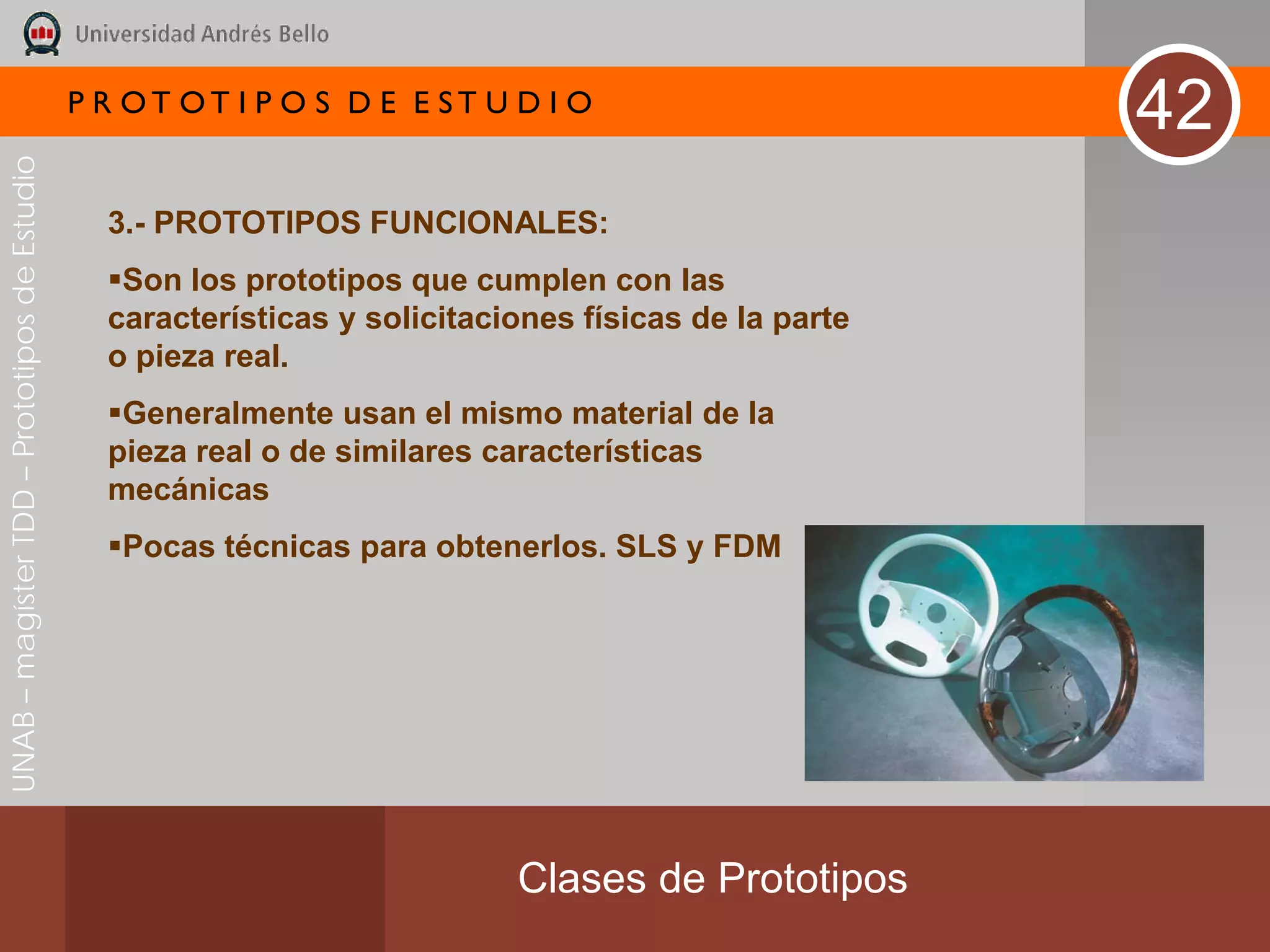 P R OT OT I P O S D E E ST U D I O
                                                                                                       42
UNAB – magíster TDD – Prototipos de Estudio




                                                3.- PROTOTIPOS FUNCIONALES:
                                                Son los prototipos que cumplen con las
                                                características y solicitaciones físicas de la parte
                                                o pieza real.
                                                Generalmente usan el mismo material de la
                                                pieza real o de similares características
                                                mecánicas
                                                Pocas técnicas para obtenerlos. SLS y FDM




                                                                            Clases de Prototipos
 