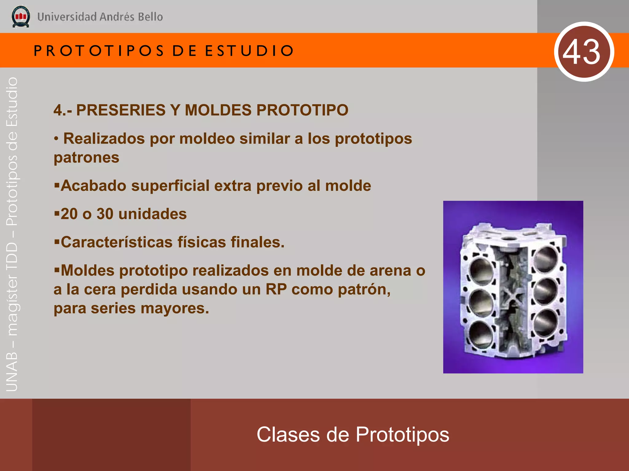 P R OT OT I P O S D E E ST U D I O
                                                                                                   43
UNAB – magíster TDD – Prototipos de Estudio




                                                4.- PRESERIES Y MOLDES PROTOTIPO
                                                • Realizados por moldeo similar a los prototipos
                                                patrones
                                                Acabado superficial extra previo al molde
                                                20 o 30 unidades
                                                Características físicas finales.
                                                Moldes prototipo realizados en molde de arena o
                                                a la cera perdida usando un RP como patrón,
                                                para series mayores.




                                                                            Clases de Prototipos
 
