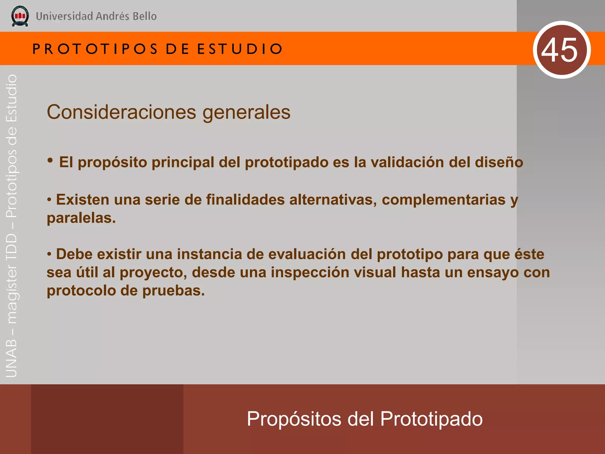 P R OT OT I P O S D E E ST U D I O
                                                                                                                      45
UNAB – magíster TDD – Prototipos de Estudio




                                               Consideraciones generales

                                               • El propósito principal del prototipado es la validación del diseño
                                               • Existen una serie de finalidades alternativas, complementarias y
                                               paralelas.

                                               • Debe existir una instancia de evaluación del prototipo para que éste
                                               sea útil al proyecto, desde una inspección visual hasta un ensayo con
                                               protocolo de pruebas.




                                                                           Propósitos del Prototipado
 