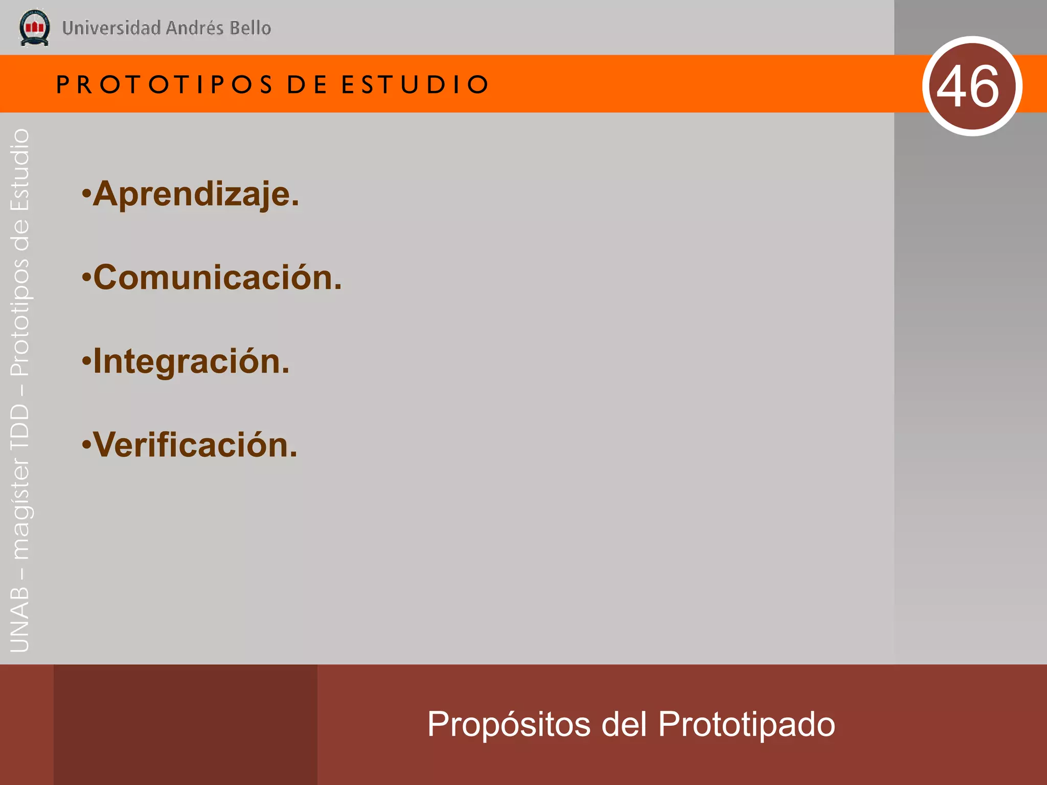 P R OT OT I P O S D E E ST U D I O
                                                                                                        46
UNAB – magíster TDD – Prototipos de Estudio




                                               •Aprendizaje.

                                               •Comunicación.

                                               •Integración.

                                               •Verificación.




                                                                           Propósitos del Prototipado
 