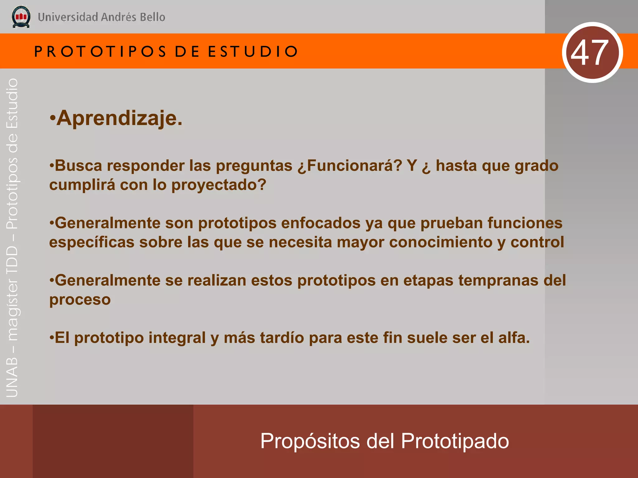 P R OT OT I P O S D E E ST U D I O
                                                                                                                      47
UNAB – magíster TDD – Prototipos de Estudio




                                               •Aprendizaje.

                                               •Busca responder las preguntas ¿Funcionará? Y ¿ hasta que grado
                                               cumplirá con lo proyectado?

                                               •Generalmente son prototipos enfocados ya que prueban funciones
                                               específicas sobre las que se necesita mayor conocimiento y control

                                               •Generalmente se realizan estos prototipos en etapas tempranas del
                                               proceso

                                               •El prototipo integral y más tardío para este fin suele ser el alfa.




                                                                            Propósitos del Prototipado
 