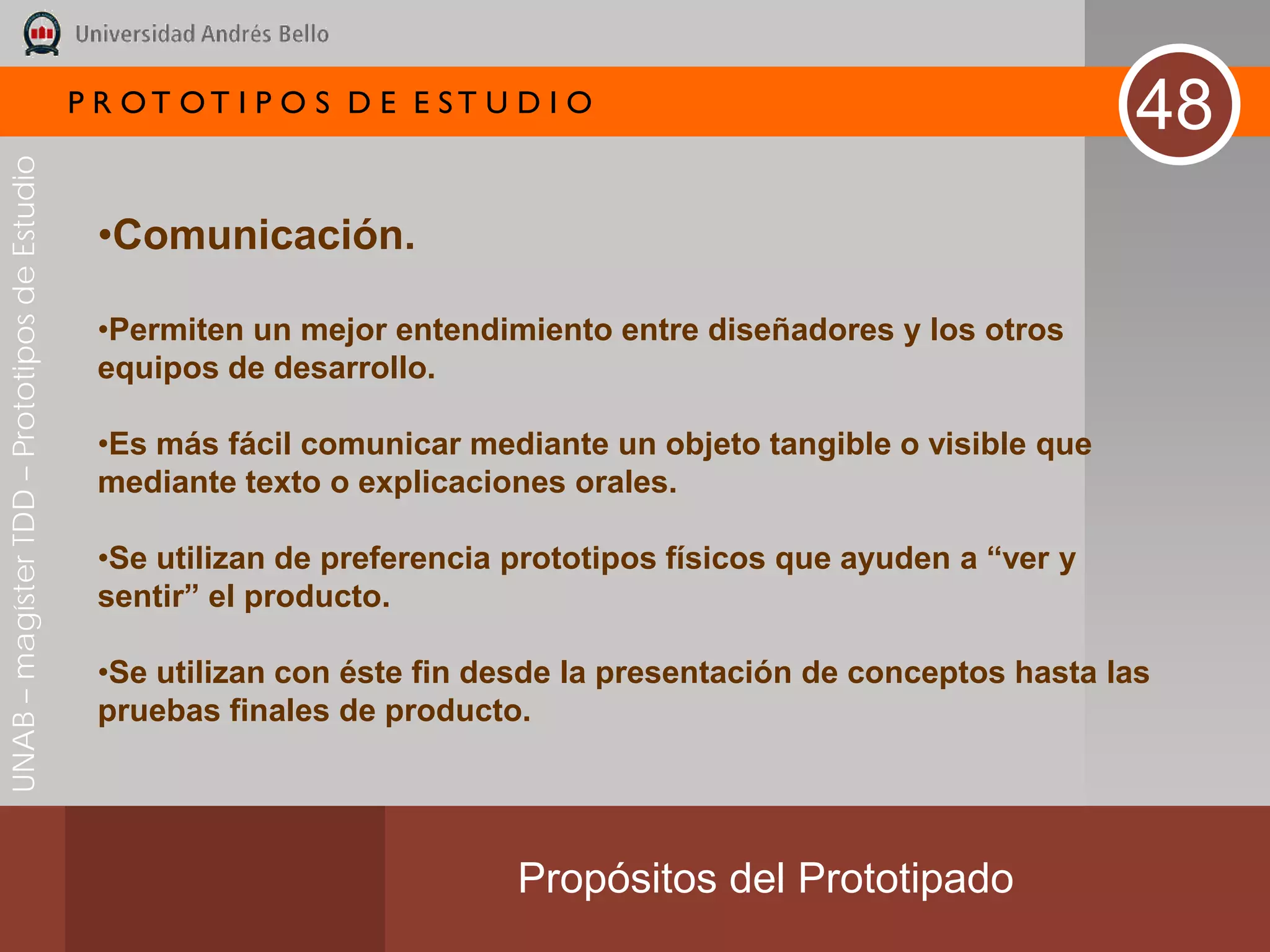 P R OT OT I P O S D E E ST U D I O
                                                                                                                    48
UNAB – magíster TDD – Prototipos de Estudio




                                               •Comunicación.

                                               •Permiten un mejor entendimiento entre diseñadores y los otros
                                               equipos de desarrollo.

                                               •Es más fácil comunicar mediante un objeto tangible o visible que
                                               mediante texto o explicaciones orales.

                                               •Se utilizan de preferencia prototipos físicos que ayuden a “ver y
                                               sentir” el producto.

                                               •Se utilizan con éste fin desde la presentación de conceptos hasta las
                                               pruebas finales de producto.




                                                                           Propósitos del Prototipado
 