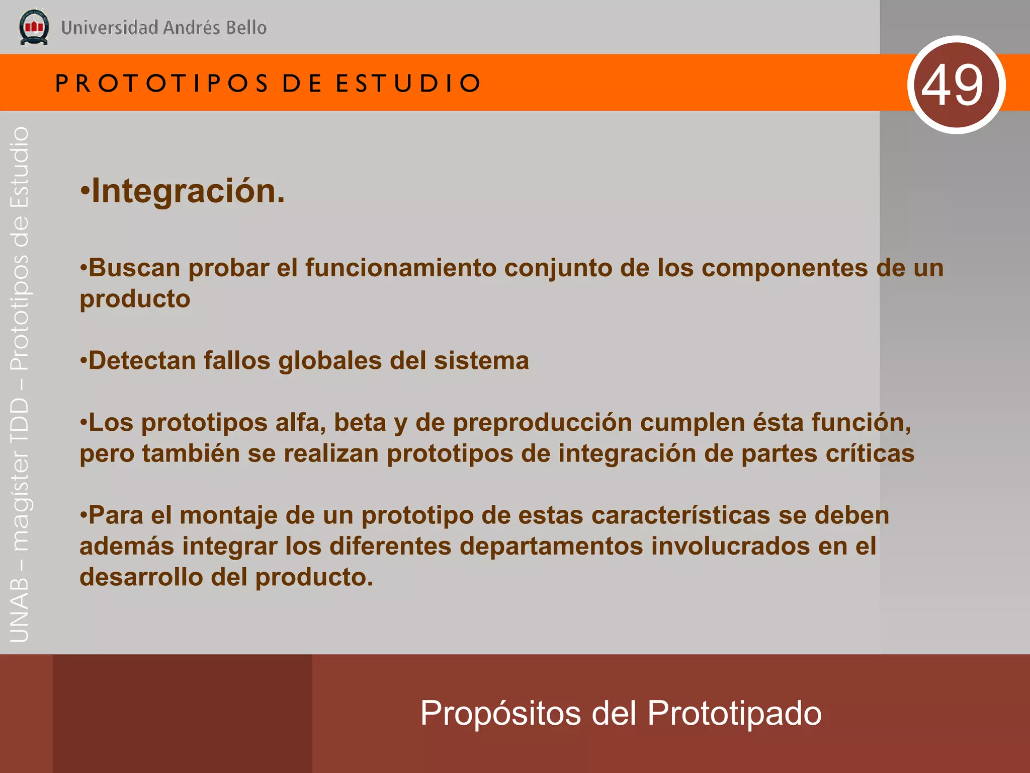 P R OT OT I P O S D E E ST U D I O
                                                                                                                       49
UNAB – magíster TDD – Prototipos de Estudio




                                               •Integración.

                                               •Buscan probar el funcionamiento conjunto de los componentes de un
                                               producto

                                               •Detectan fallos globales del sistema

                                               •Los prototipos alfa, beta y de preproducción cumplen ésta función,
                                               pero también se realizan prototipos de integración de partes críticas

                                               •Para el montaje de un prototipo de estas características se deben
                                               además integrar los diferentes departamentos involucrados en el
                                               desarrollo del producto.




                                                                           Propósitos del Prototipado
 
