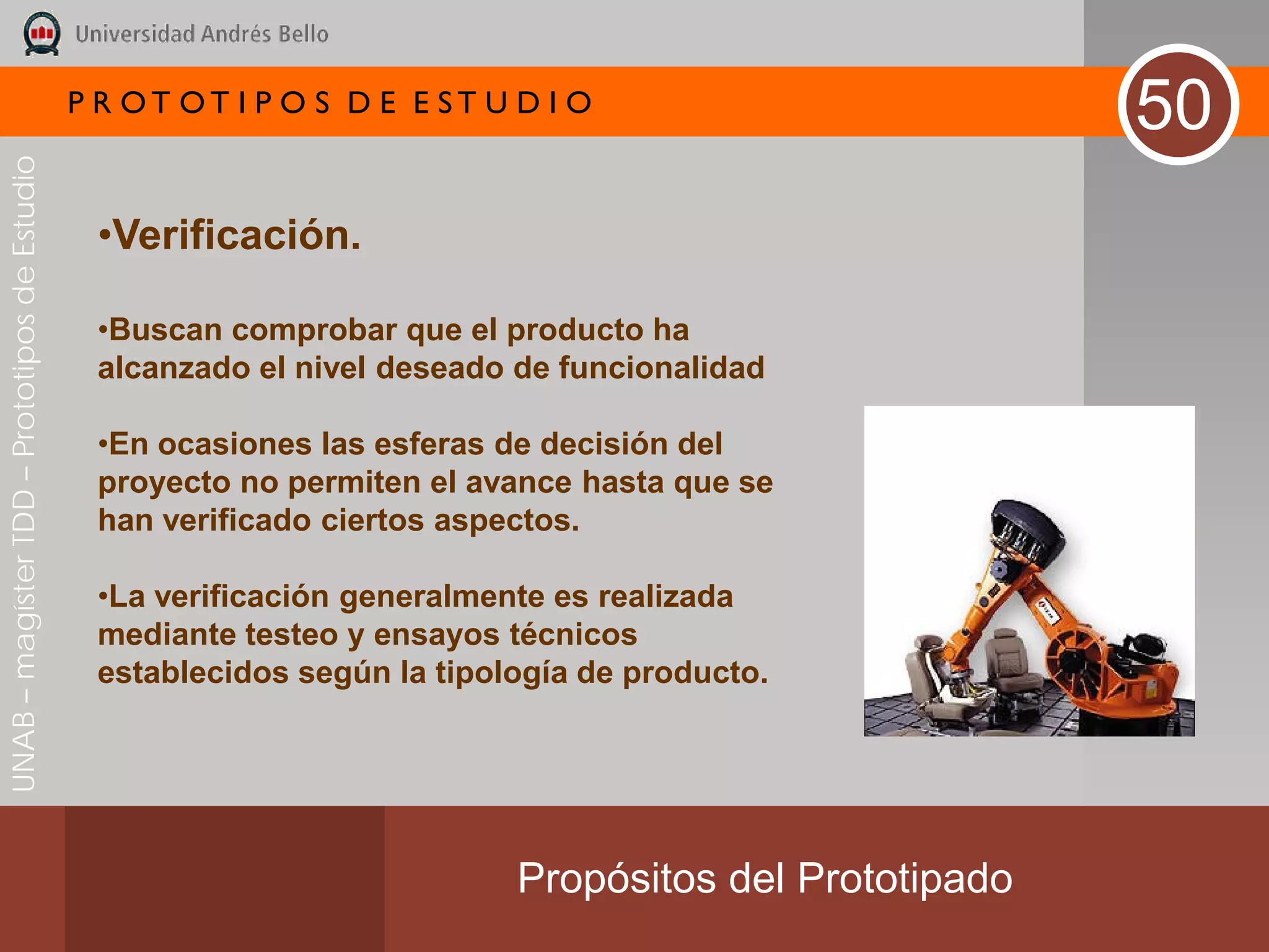 P R OT OT I P O S D E E ST U D I O
                                                                                                        50
UNAB – magíster TDD – Prototipos de Estudio




                                               •Verificación.

                                               •Buscan comprobar que el producto ha
                                               alcanzado el nivel deseado de funcionalidad

                                               •En ocasiones las esferas de decisión del
                                               proyecto no permiten el avance hasta que se
                                               han verificado ciertos aspectos.

                                               •La verificación generalmente es realizada
                                               mediante testeo y ensayos técnicos
                                               establecidos según la tipología de producto.




                                                                           Propósitos del Prototipado
 