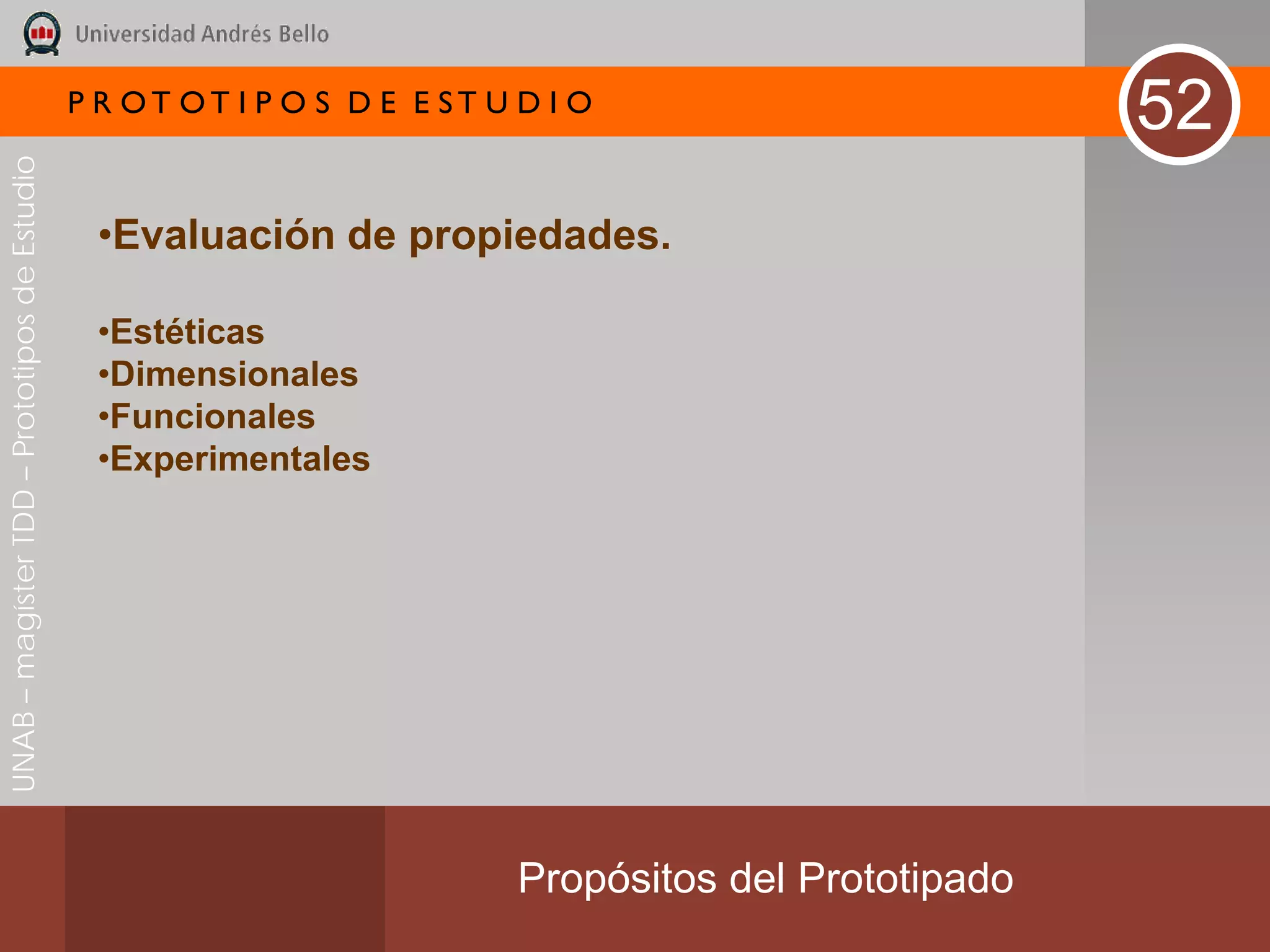 P R OT OT I P O S D E E ST U D I O
                                                                                                        52
UNAB – magíster TDD – Prototipos de Estudio




                                               •Evaluación de propiedades.

                                               •Estéticas
                                               •Dimensionales
                                               •Funcionales
                                               •Experimentales




                                                                           Propósitos del Prototipado
 