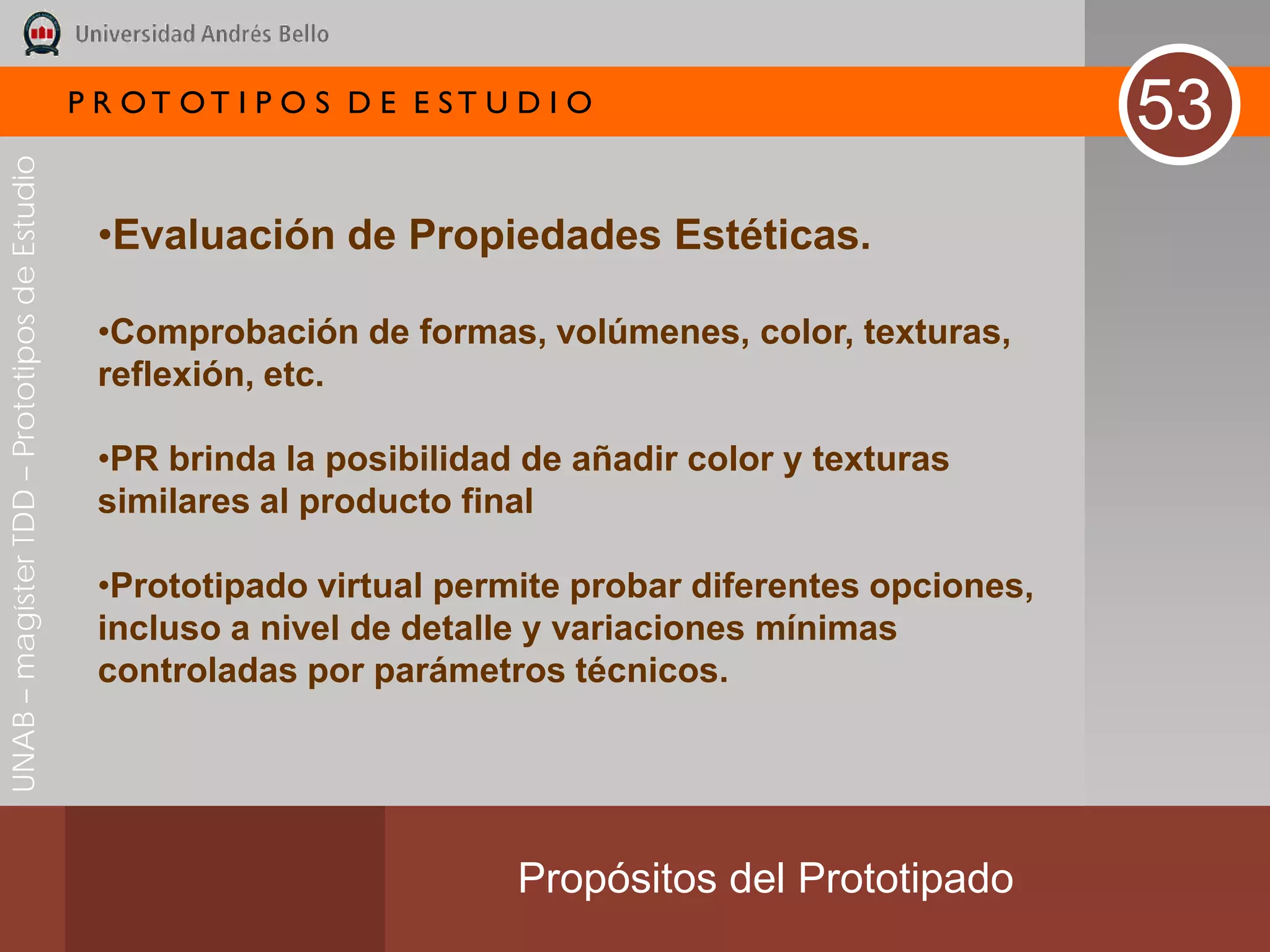 P R OT OT I P O S D E E ST U D I O
                                                                                                          53
UNAB – magíster TDD – Prototipos de Estudio




                                               •Evaluación de Propiedades Estéticas.

                                               •Comprobación de formas, volúmenes, color, texturas,
                                               reflexión, etc.

                                               •PR brinda la posibilidad de añadir color y texturas
                                               similares al producto final

                                               •Prototipado virtual permite probar diferentes opciones,
                                               incluso a nivel de detalle y variaciones mínimas
                                               controladas por parámetros técnicos.




                                                                           Propósitos del Prototipado
 
