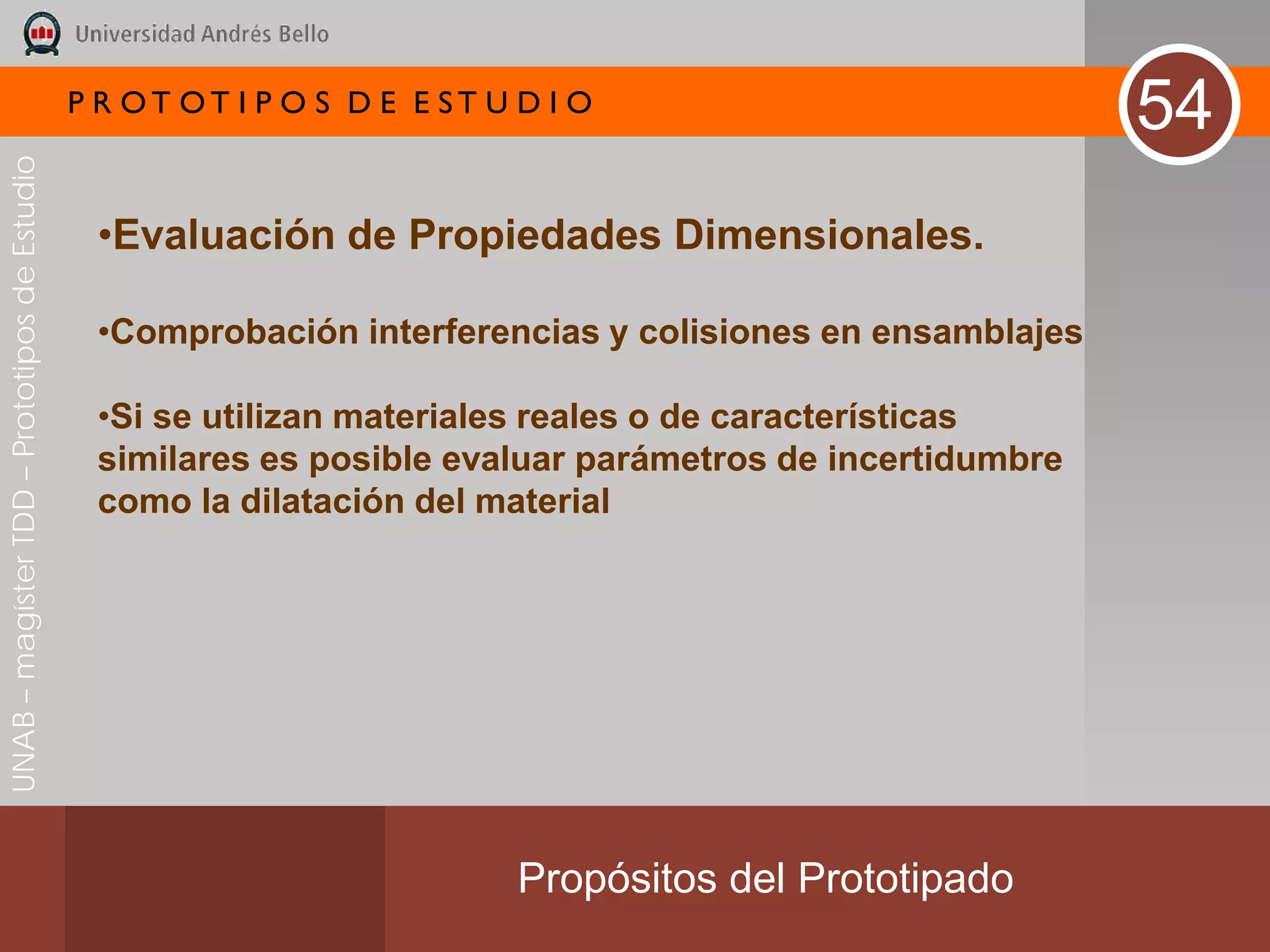 P R OT OT I P O S D E E ST U D I O
                                                                                                          54
UNAB – magíster TDD – Prototipos de Estudio




                                               •Evaluación de Propiedades Dimensionales.

                                               •Comprobación interferencias y colisiones en ensamblajes

                                               •Si se utilizan materiales reales o de características
                                               similares es posible evaluar parámetros de incertidumbre
                                               como la dilatación del material




                                                                           Propósitos del Prototipado
 
