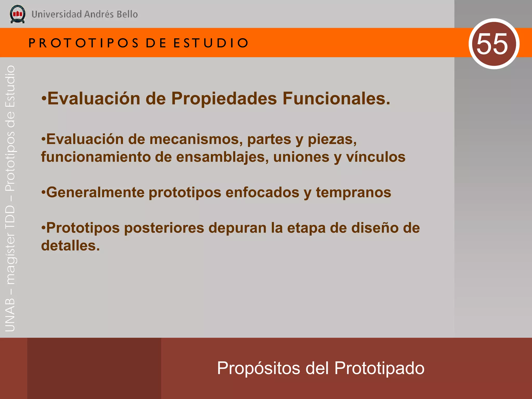 P R OT OT I P O S D E E ST U D I O
                                                                                                        55
UNAB – magíster TDD – Prototipos de Estudio




                                               •Evaluación de Propiedades Funcionales.

                                               •Evaluación de mecanismos, partes y piezas,
                                               funcionamiento de ensamblajes, uniones y vínculos

                                               •Generalmente prototipos enfocados y tempranos

                                               •Prototipos posteriores depuran la etapa de diseño de
                                               detalles.




                                                                           Propósitos del Prototipado
 