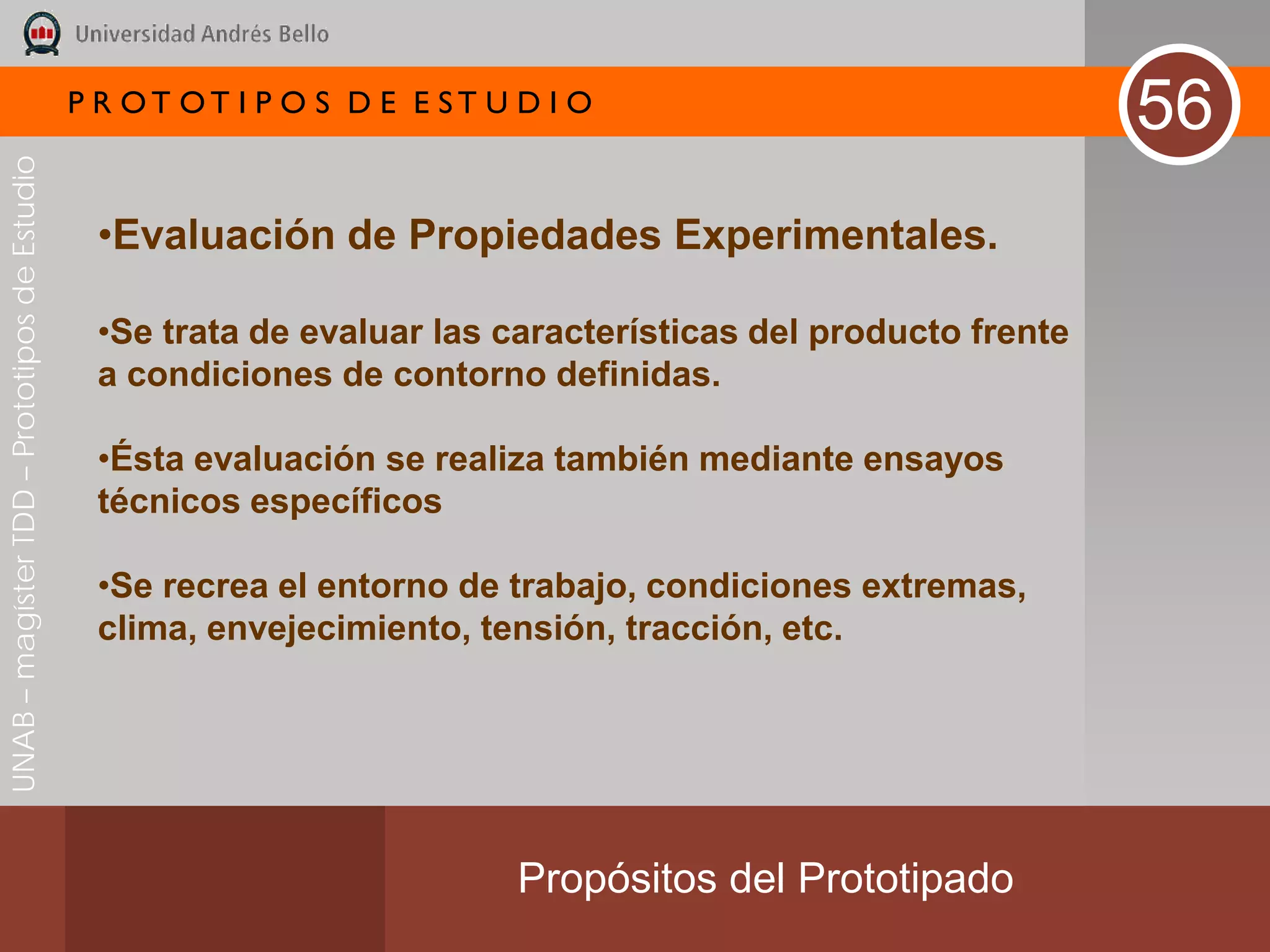 P R OT OT I P O S D E E ST U D I O
                                                                                                              56
UNAB – magíster TDD – Prototipos de Estudio




                                               •Evaluación de Propiedades Experimentales.

                                               •Se trata de evaluar las características del producto frente
                                               a condiciones de contorno definidas.

                                               •Ésta evaluación se realiza también mediante ensayos
                                               técnicos específicos

                                               •Se recrea el entorno de trabajo, condiciones extremas,
                                               clima, envejecimiento, tensión, tracción, etc.




                                                                           Propósitos del Prototipado
 