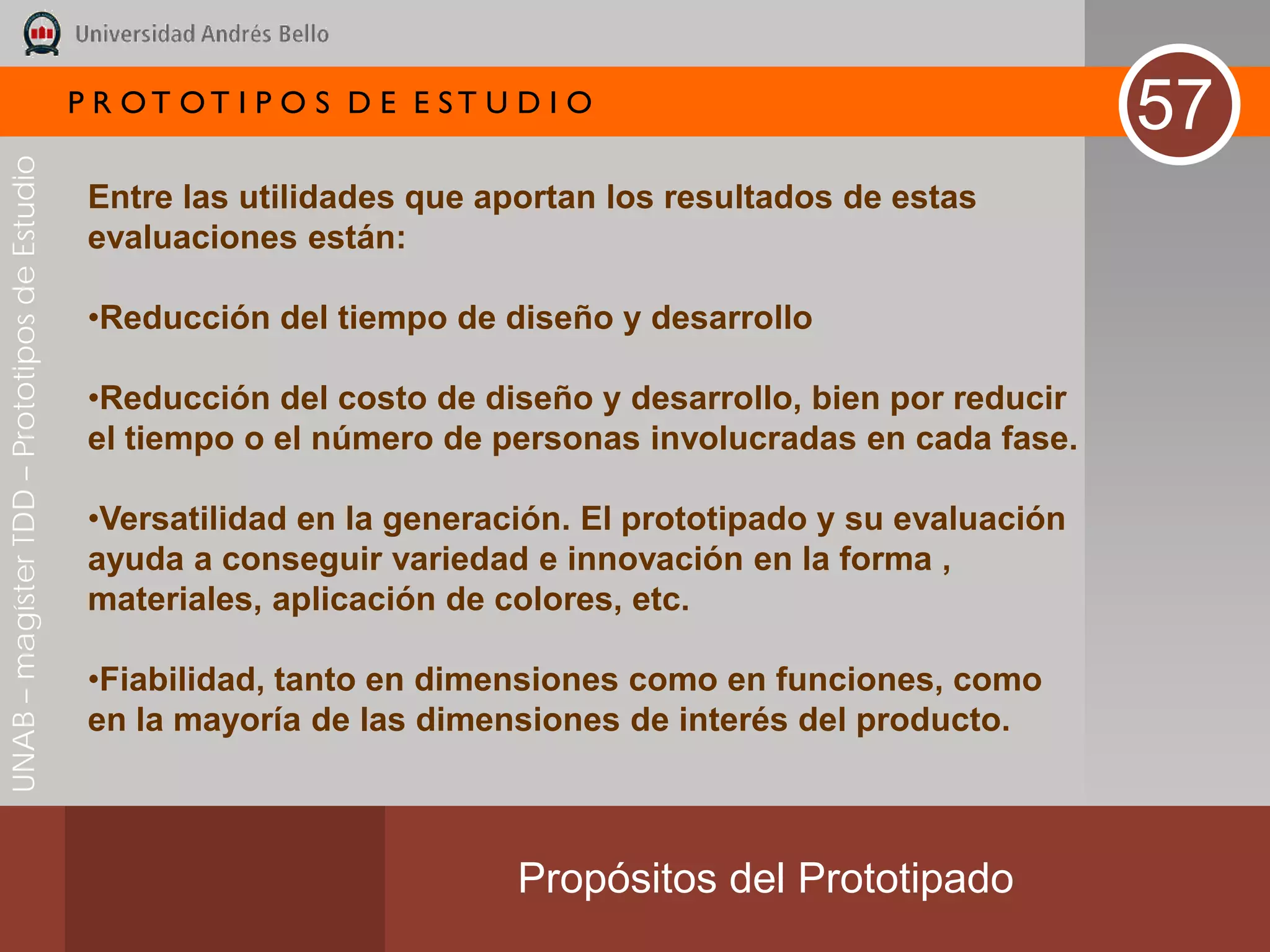 P R OT OT I P O S D E E ST U D I O
                                                                                                                57
UNAB – magíster TDD – Prototipos de Estudio




                                               Entre las utilidades que aportan los resultados de estas
                                               evaluaciones están:

                                               •Reducción del tiempo de diseño y desarrollo

                                               •Reducción del costo de diseño y desarrollo, bien por reducir
                                               el tiempo o el número de personas involucradas en cada fase.

                                               •Versatilidad en la generación. El prototipado y su evaluación
                                               ayuda a conseguir variedad e innovación en la forma ,
                                               materiales, aplicación de colores, etc.

                                               •Fiabilidad, tanto en dimensiones como en funciones, como
                                               en la mayoría de las dimensiones de interés del producto.



                                                                           Propósitos del Prototipado
 