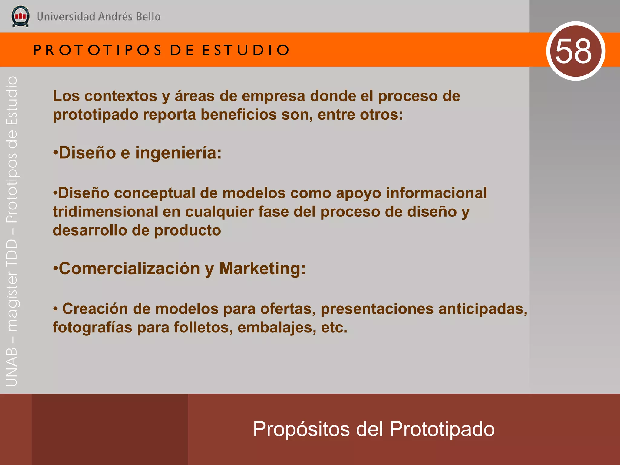P R OT OT I P O S D E E ST U D I O
                                                                                                                  58
UNAB – magíster TDD – Prototipos de Estudio




                                                Los contextos y áreas de empresa donde el proceso de
                                                prototipado reporta beneficios son, entre otros:

                                                •Diseño e ingeniería:

                                                •Diseño conceptual de modelos como apoyo informacional
                                                tridimensional en cualquier fase del proceso de diseño y
                                                desarrollo de producto

                                                •Comercialización y Marketing:

                                                • Creación de modelos para ofertas, presentaciones anticipadas,
                                                fotografías para folletos, embalajes, etc.




                                                                           Propósitos del Prototipado
 