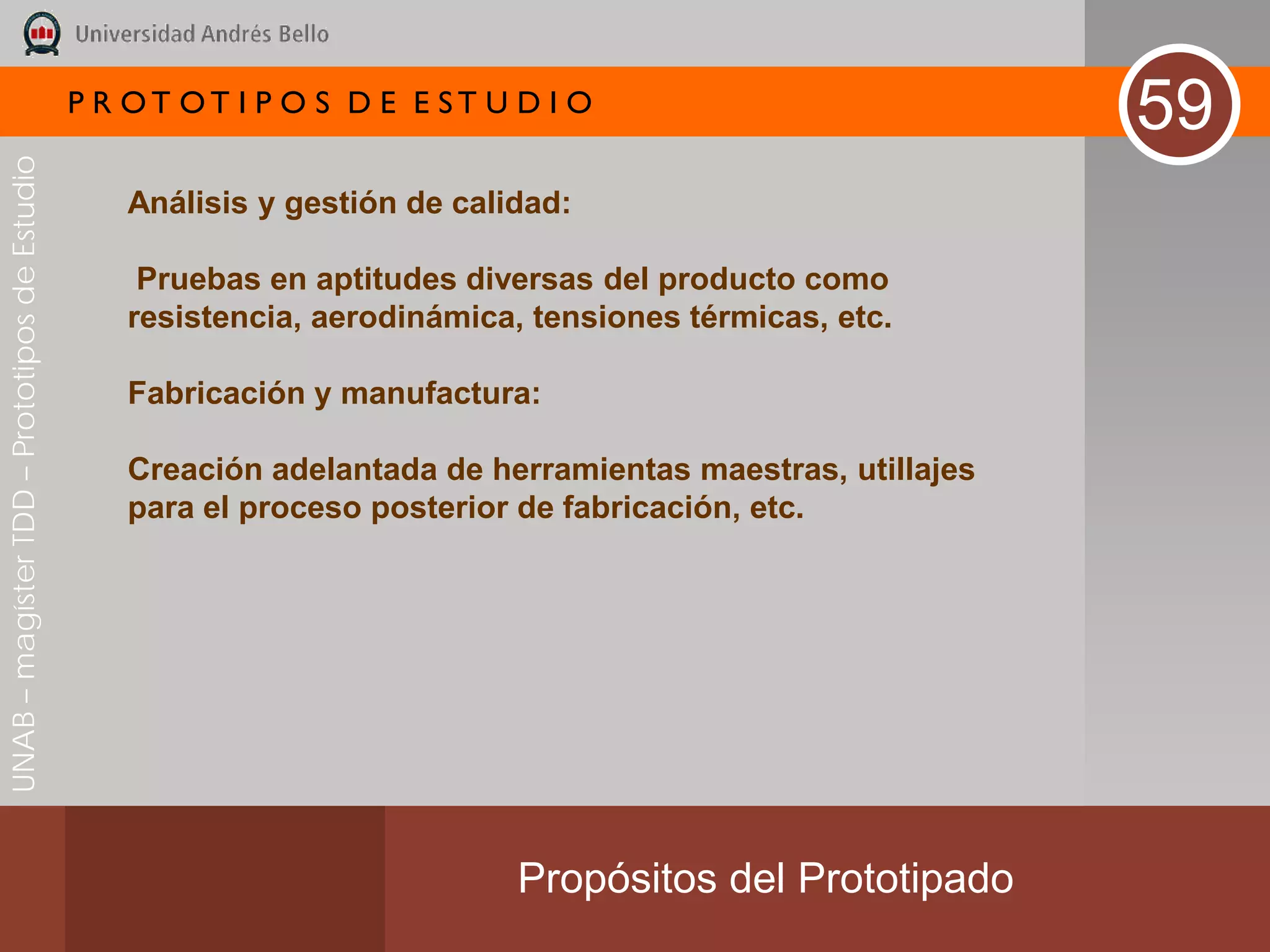 P R OT OT I P O S D E E ST U D I O
                                                                                                           59
UNAB – magíster TDD – Prototipos de Estudio




                                                 Análisis y gestión de calidad:

                                                  Pruebas en aptitudes diversas del producto como
                                                 resistencia, aerodinámica, tensiones térmicas, etc.

                                                 Fabricación y manufactura:

                                                 Creación adelantada de herramientas maestras, utillajes
                                                 para el proceso posterior de fabricación, etc.




                                                                           Propósitos del Prototipado
 