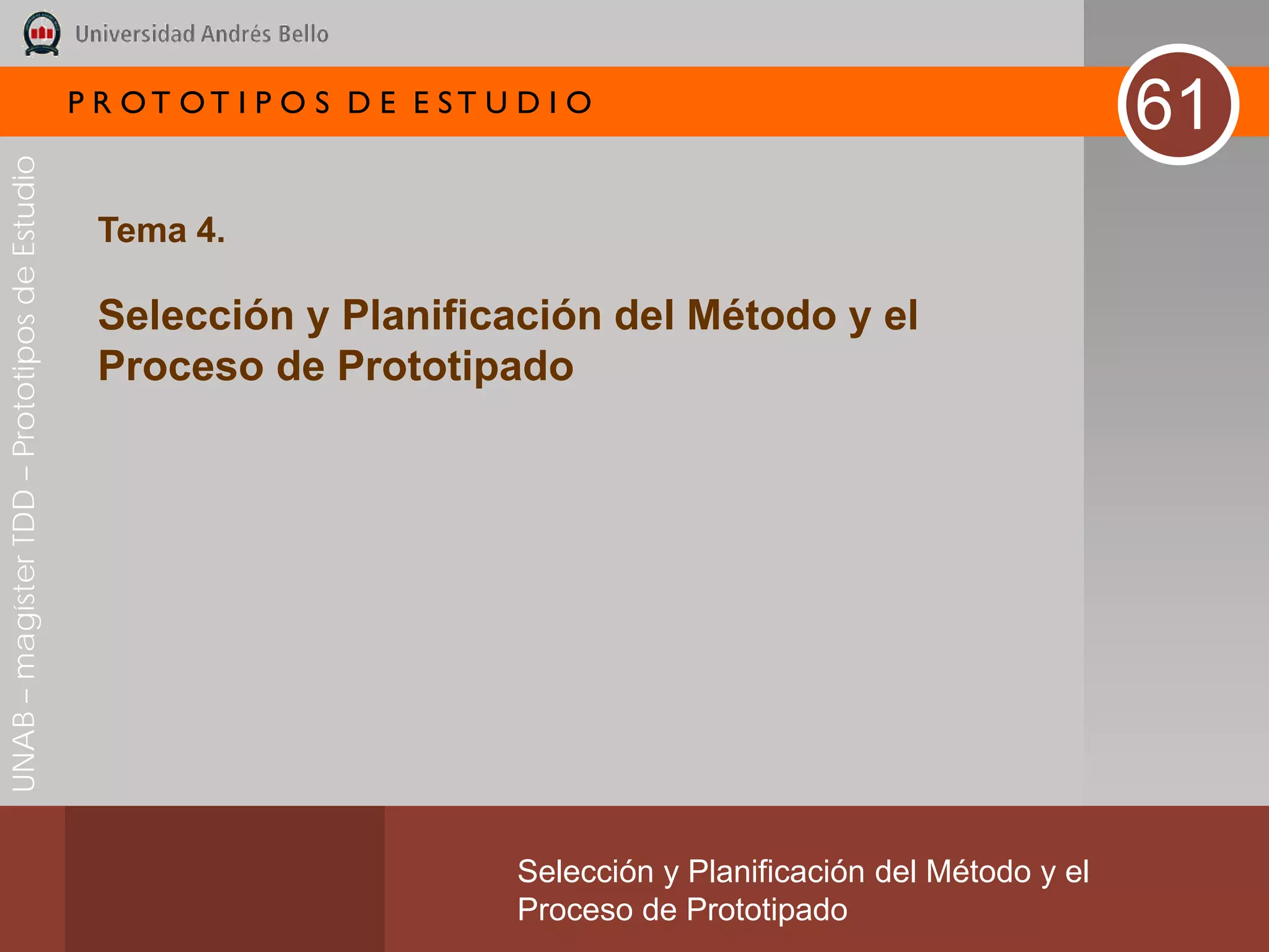 P R OT OT I P O S D E E ST U D I O
                                                                                                                       61
UNAB – magíster TDD – Prototipos de Estudio




                                               Tema 4.

                                               Selección y Planificación del Método y el
                                               Proceso de Prototipado




                                                                           Selección y Planificación del Método y el
                                                                           Proceso de Prototipado
 