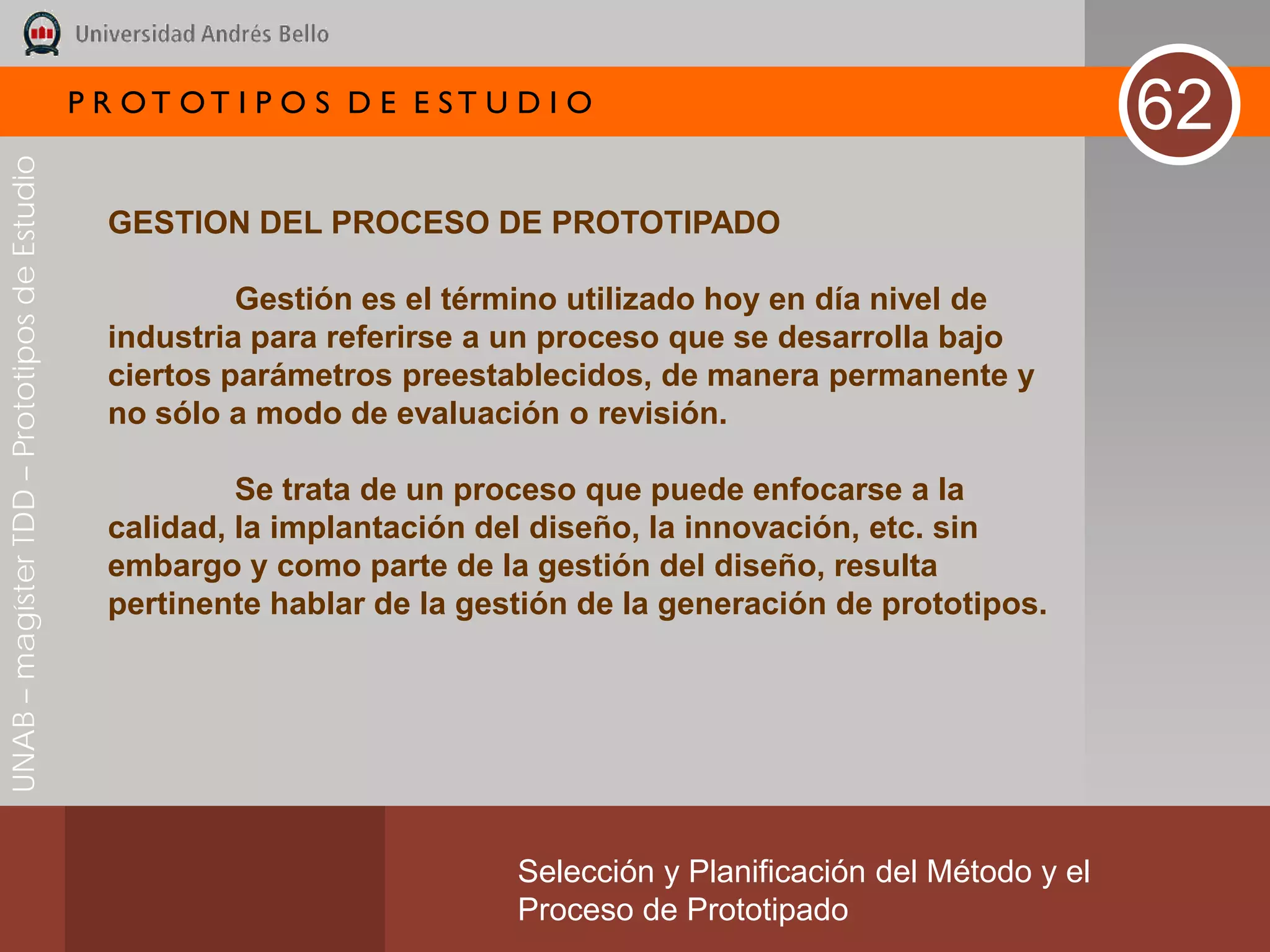 P R OT OT I P O S D E E ST U D I O
                                                                                                                       62
UNAB – magíster TDD – Prototipos de Estudio




                                                GESTION DEL PROCESO DE PROTOTIPADO

                                                         Gestión es el término utilizado hoy en día nivel de
                                                industria para referirse a un proceso que se desarrolla bajo
                                                ciertos parámetros preestablecidos, de manera permanente y
                                                no sólo a modo de evaluación o revisión.

                                                         Se trata de un proceso que puede enfocarse a la
                                                calidad, la implantación del diseño, la innovación, etc. sin
                                                embargo y como parte de la gestión del diseño, resulta
                                                pertinente hablar de la gestión de la generación de prototipos.




                                                                           Selección y Planificación del Método y el
                                                                           Proceso de Prototipado
 
