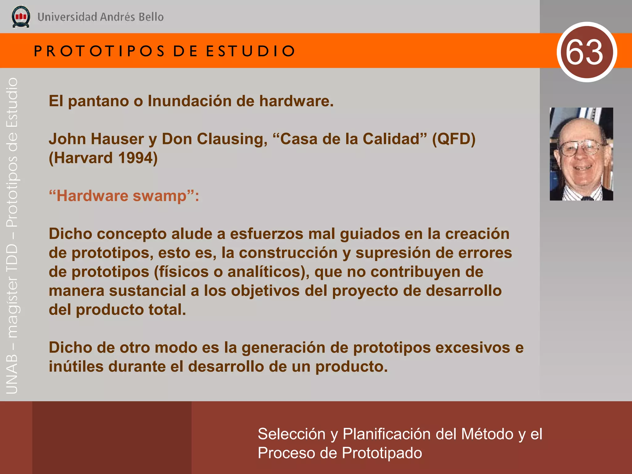 P R OT OT I P O S D E E ST U D I O
                                                                                                                       63
UNAB – magíster TDD – Prototipos de Estudio




                                               El pantano o Inundación de hardware.

                                               John Hauser y Don Clausing, “Casa de la Calidad” (QFD)
                                               (Harvard 1994)

                                               “Hardware swamp”:

                                               Dicho concepto alude a esfuerzos mal guiados en la creación
                                               de prototipos, esto es, la construcción y supresión de errores
                                               de prototipos (físicos o analíticos), que no contribuyen de
                                               manera sustancial a los objetivos del proyecto de desarrollo
                                               del producto total.

                                               Dicho de otro modo es la generación de prototipos excesivos e
                                               inútiles durante el desarrollo de un producto.



                                                                           Selección y Planificación del Método y el
                                                                           Proceso de Prototipado
 