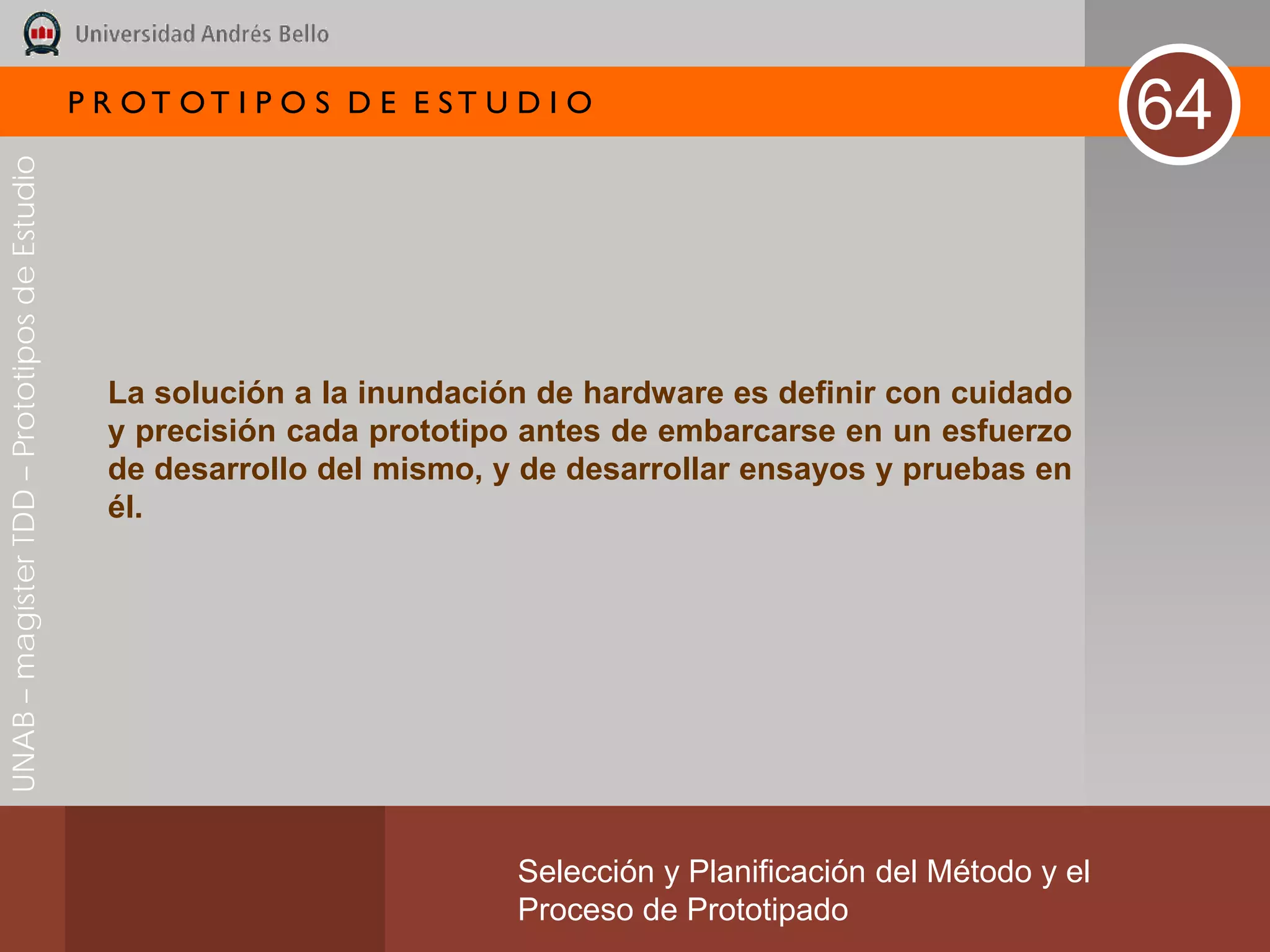 P R OT OT I P O S D E E ST U D I O
                                                                                                                       64
UNAB – magíster TDD – Prototipos de Estudio




                                                La solución a la inundación de hardware es definir con cuidado
                                                y precisión cada prototipo antes de embarcarse en un esfuerzo
                                                de desarrollo del mismo, y de desarrollar ensayos y pruebas en
                                                él.




                                                                           Selección y Planificación del Método y el
                                                                           Proceso de Prototipado
 