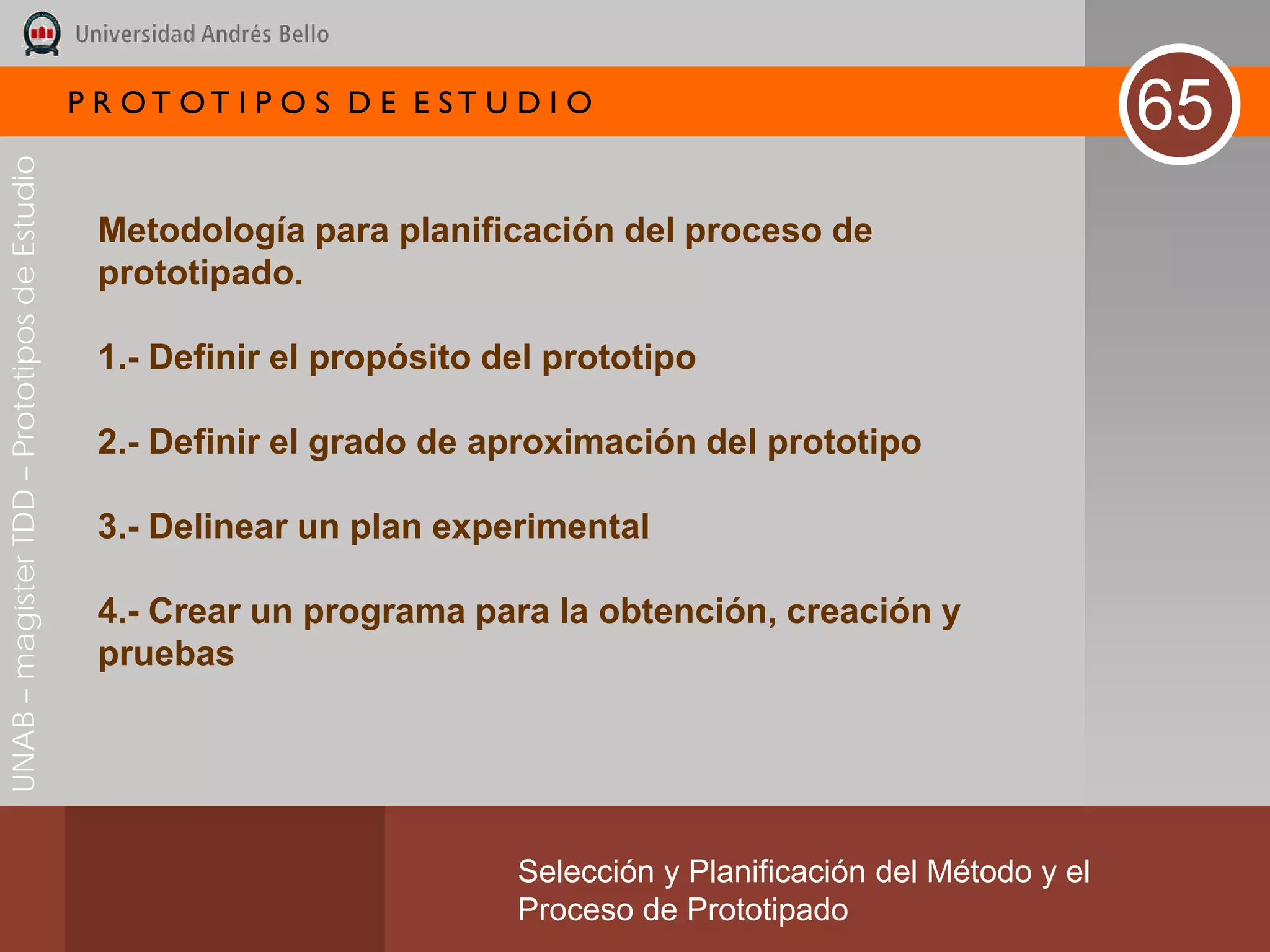P R OT OT I P O S D E E ST U D I O
                                                                                                                       65
UNAB – magíster TDD – Prototipos de Estudio




                                               Metodología para planificación del proceso de
                                               prototipado.

                                               1.- Definir el propósito del prototipo

                                               2.- Definir el grado de aproximación del prototipo

                                               3.- Delinear un plan experimental

                                               4.- Crear un programa para la obtención, creación y
                                               pruebas




                                                                           Selección y Planificación del Método y el
                                                                           Proceso de Prototipado
 