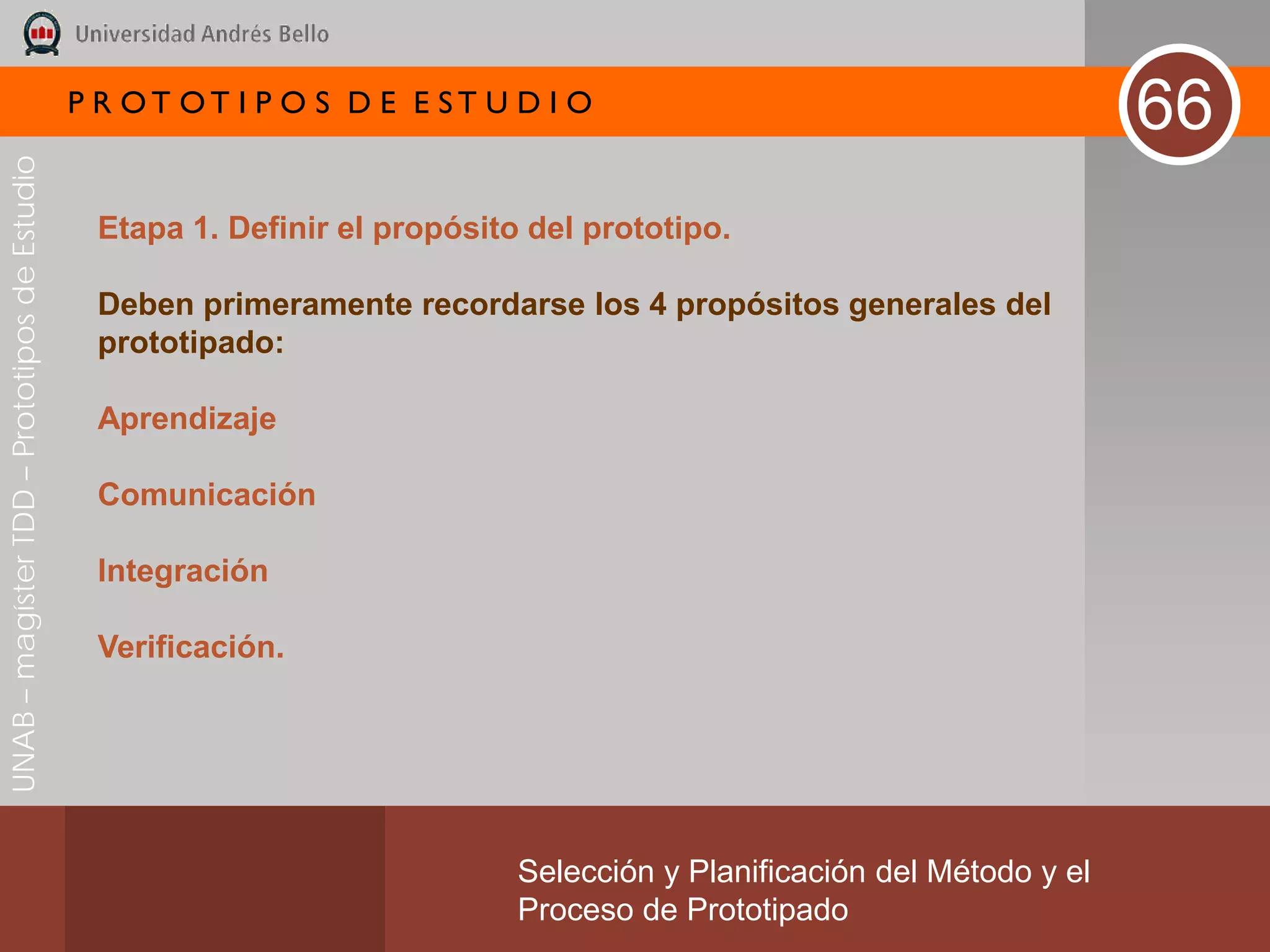 P R OT OT I P O S D E E ST U D I O
                                                                                                                        66
UNAB – magíster TDD – Prototipos de Estudio




                                               Etapa 1. Definir el propósito del prototipo.

                                               Deben primeramente recordarse los 4 propósitos generales del
                                               prototipado:

                                               Aprendizaje

                                               Comunicación

                                               Integración

                                               Verificación.




                                                                            Selección y Planificación del Método y el
                                                                            Proceso de Prototipado
 