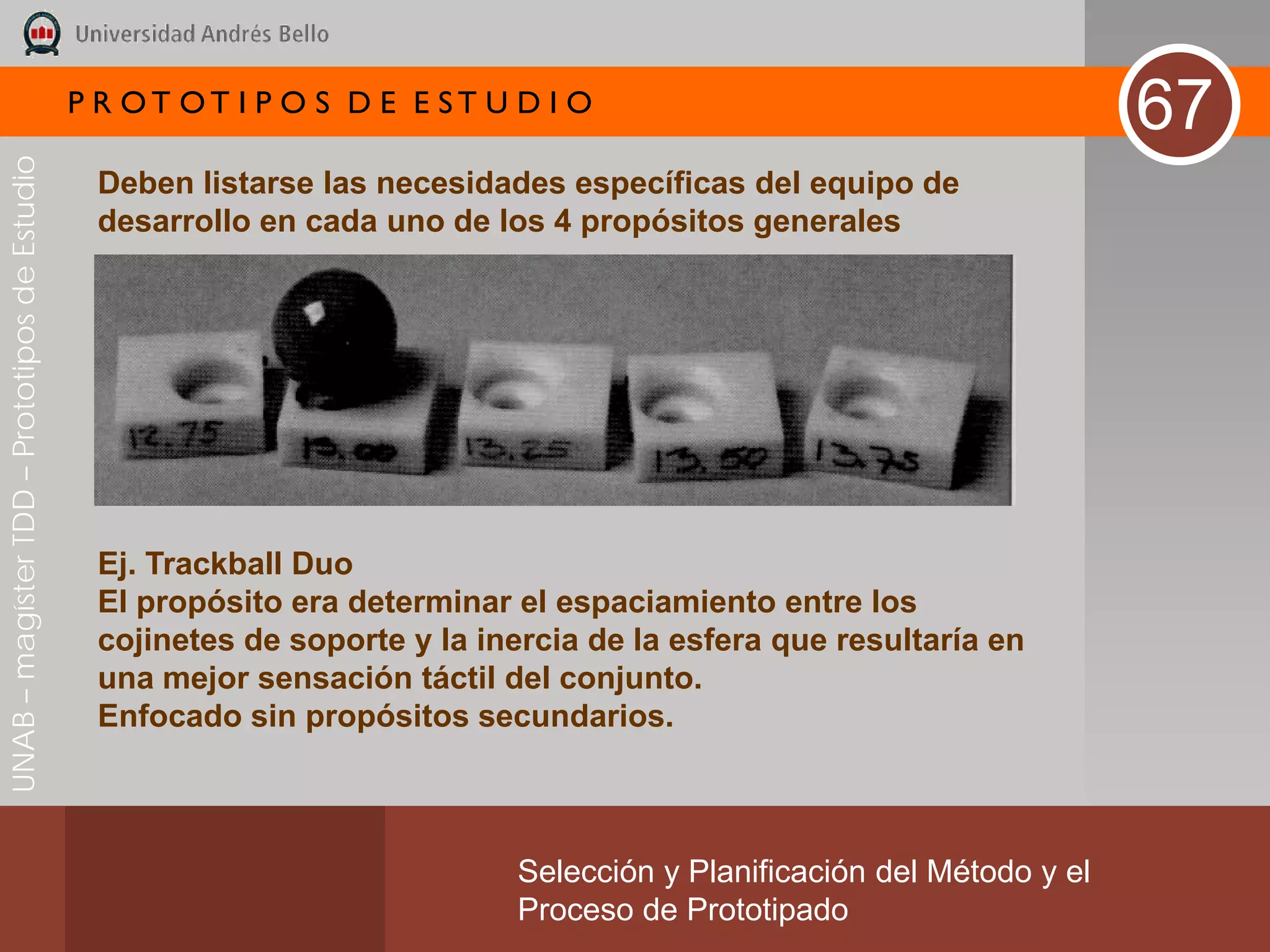 P R OT OT I P O S D E E ST U D I O
                                                                                                                       67
UNAB – magíster TDD – Prototipos de Estudio




                                               Deben listarse las necesidades específicas del equipo de
                                               desarrollo en cada uno de los 4 propósitos generales




                                               Ej. Trackball Duo
                                               El propósito era determinar el espaciamiento entre los
                                               cojinetes de soporte y la inercia de la esfera que resultaría en
                                               una mejor sensación táctil del conjunto.
                                               Enfocado sin propósitos secundarios.



                                                                           Selección y Planificación del Método y el
                                                                           Proceso de Prototipado
 