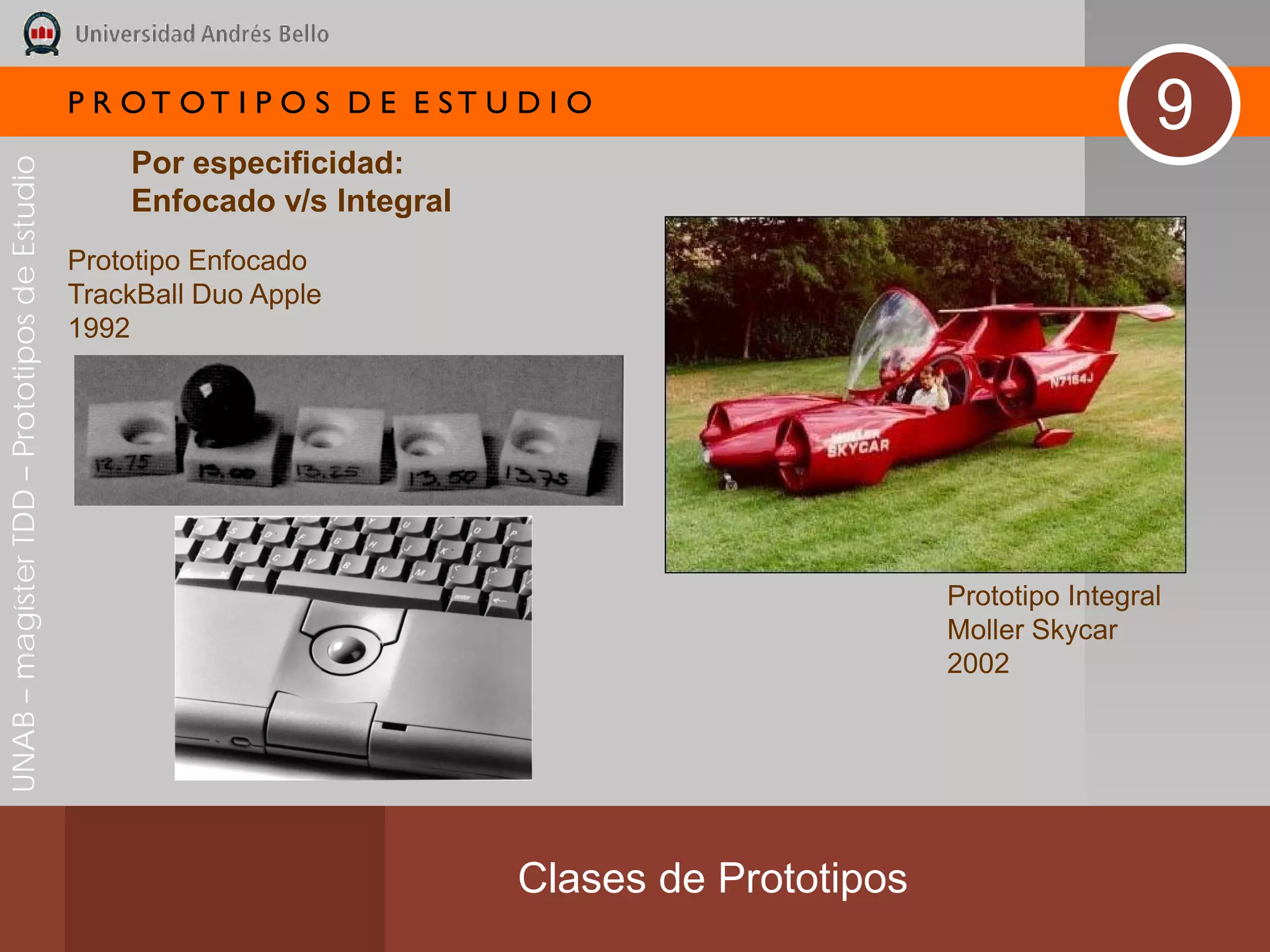 P R OT OT I P O S D E E ST U D I O
                                                                                                                   9
                                                  Por especificidad:
UNAB – magíster TDD – Prototipos de Estudio




                                                  Enfocado v/s Integral
                                              Prototipo Enfocado
                                              TrackBall Duo Apple
                                              1992




                                                                                                  Prototipo Integral
                                                                                                  Moller Skycar
                                                                                                  2002




                                                                           Clases de Prototipos
 
