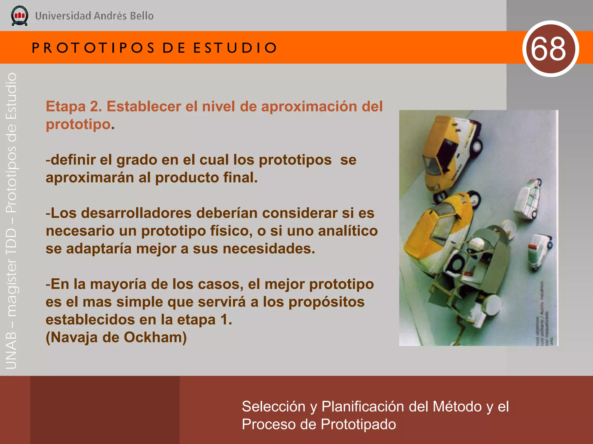 P R OT OT I P O S D E E ST U D I O
                                                                                                                       68
UNAB – magíster TDD – Prototipos de Estudio




                                               Etapa 2. Establecer el nivel de aproximación del
                                               prototipo.

                                               -definir el grado en el cual los prototipos se
                                               aproximarán al producto final.

                                               -Los desarrolladores deberían considerar si es
                                               necesario un prototipo físico, o si uno analítico
                                               se adaptaría mejor a sus necesidades.

                                               -En la mayoría de los casos, el mejor prototipo
                                               es el mas simple que servirá a los propósitos
                                               establecidos en la etapa 1.
                                               (Navaja de Ockham)



                                                                           Selección y Planificación del Método y el
                                                                           Proceso de Prototipado
 
