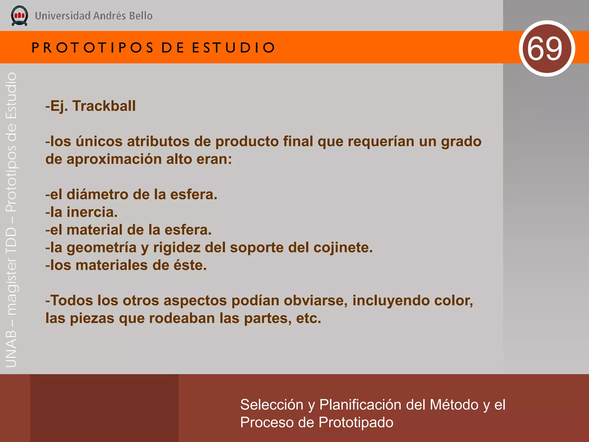 P R OT OT I P O S D E E ST U D I O
                                                                                                                        69
UNAB – magíster TDD – Prototipos de Estudio




                                               -Ej. Trackball

                                               -los únicos atributos de producto final que requerían un grado
                                               de aproximación alto eran:

                                               -el diámetro de la esfera.
                                               -la inercia.
                                               -el material de la esfera.
                                               -la geometría y rigidez del soporte del cojinete.
                                               -los materiales de éste.

                                               -Todos los otros aspectos podían obviarse, incluyendo color,
                                               las piezas que rodeaban las partes, etc.




                                                                            Selección y Planificación del Método y el
                                                                            Proceso de Prototipado
 