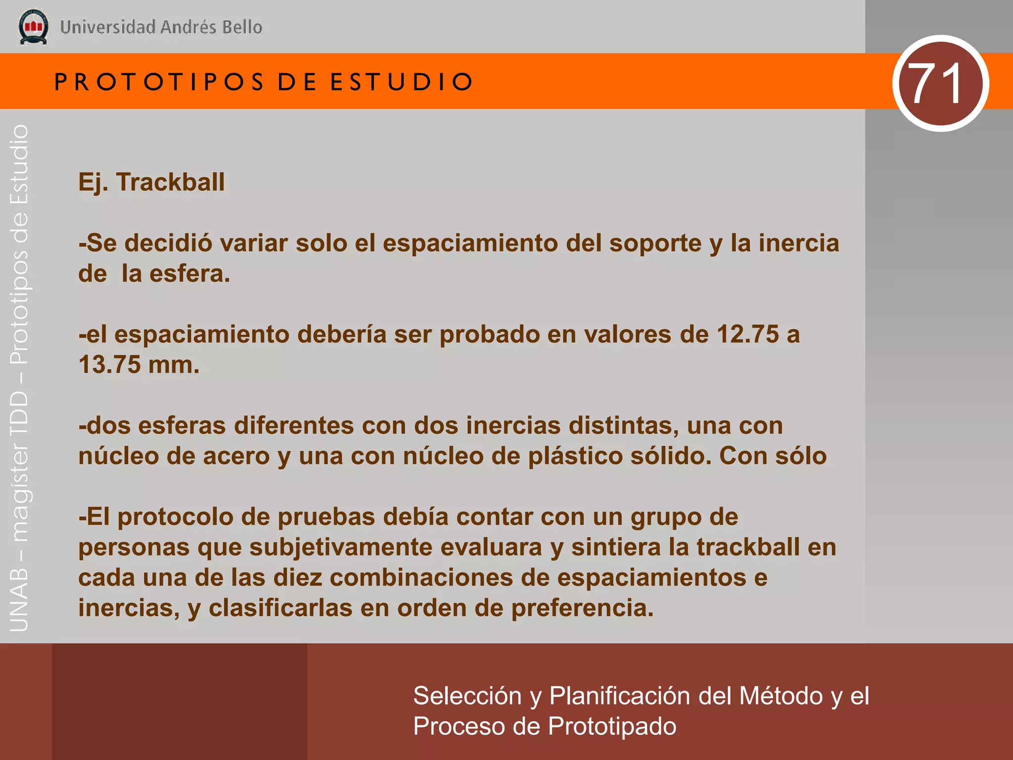 P R OT OT I P O S D E E ST U D I O
                                                                                                                       71
UNAB – magíster TDD – Prototipos de Estudio




                                               Ej. Trackball

                                               -Se decidió variar solo el espaciamiento del soporte y la inercia
                                               de la esfera.

                                               -el espaciamiento debería ser probado en valores de 12.75 a
                                               13.75 mm.

                                               -dos esferas diferentes con dos inercias distintas, una con
                                               núcleo de acero y una con núcleo de plástico sólido. Con sólo

                                               -El protocolo de pruebas debía contar con un grupo de
                                               personas que subjetivamente evaluara y sintiera la trackball en
                                               cada una de las diez combinaciones de espaciamientos e
                                               inercias, y clasificarlas en orden de preferencia.


                                                                           Selección y Planificación del Método y el
                                                                           Proceso de Prototipado
 