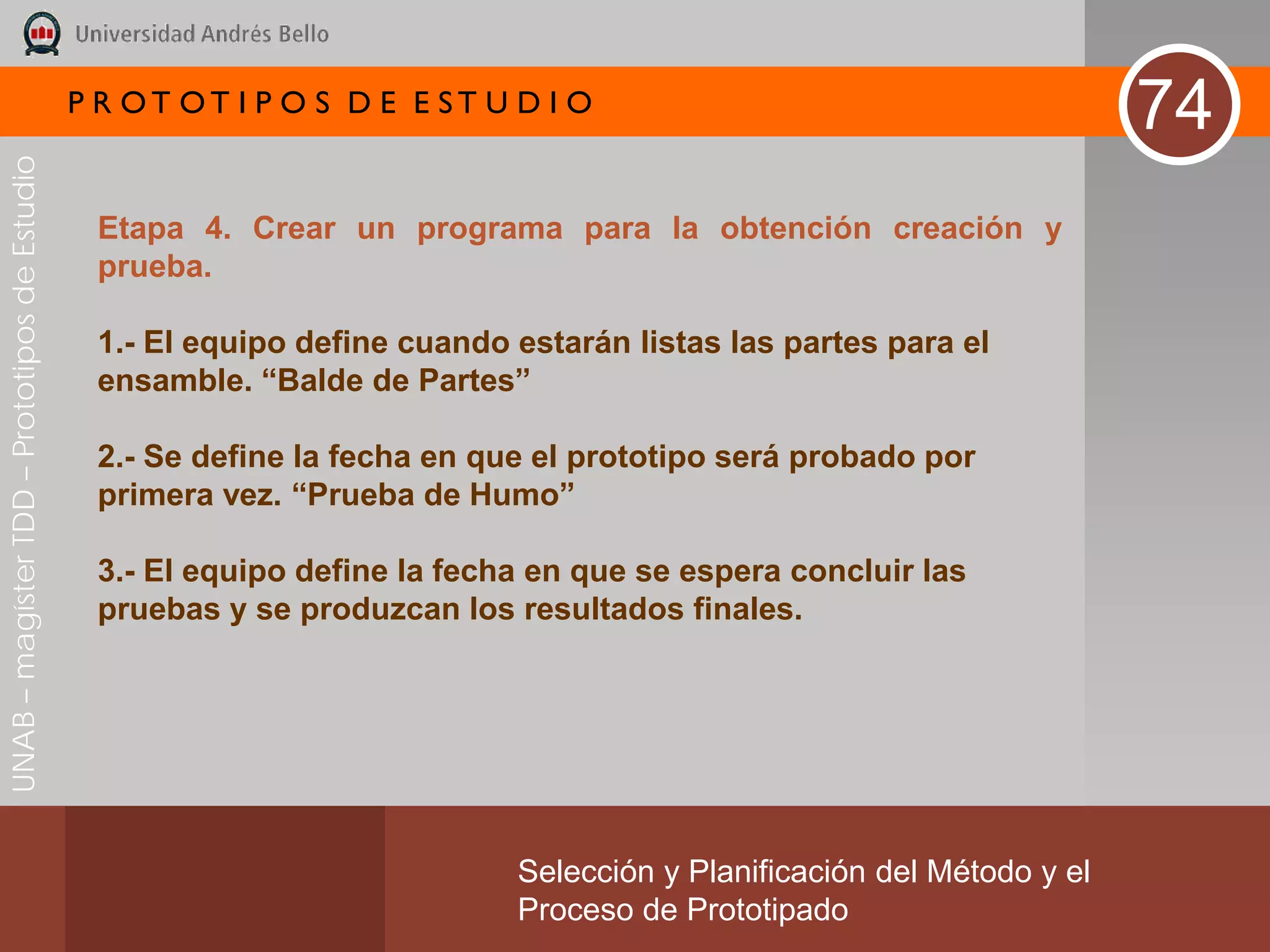 P R OT OT I P O S D E E ST U D I O
                                                                                                                       74
UNAB – magíster TDD – Prototipos de Estudio




                                               Etapa 4. Crear un programa para la obtención creación y
                                               prueba.

                                               1.- El equipo define cuando estarán listas las partes para el
                                               ensamble. “Balde de Partes”

                                               2.- Se define la fecha en que el prototipo será probado por
                                               primera vez. “Prueba de Humo”

                                               3.- El equipo define la fecha en que se espera concluir las
                                               pruebas y se produzcan los resultados finales.




                                                                           Selección y Planificación del Método y el
                                                                           Proceso de Prototipado
 