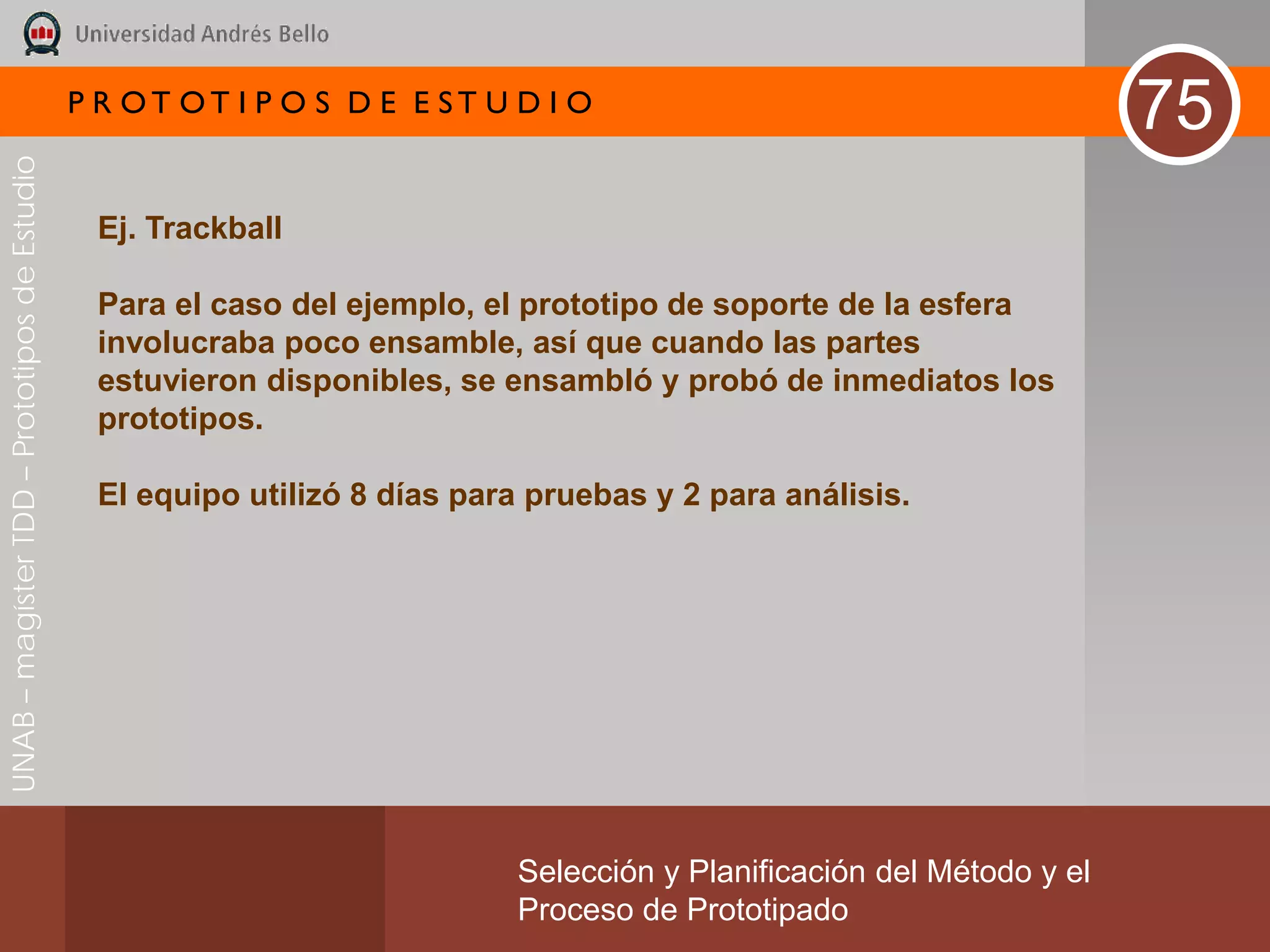 P R OT OT I P O S D E E ST U D I O
                                                                                                                       75
UNAB – magíster TDD – Prototipos de Estudio




                                               Ej. Trackball

                                               Para el caso del ejemplo, el prototipo de soporte de la esfera
                                               involucraba poco ensamble, así que cuando las partes
                                               estuvieron disponibles, se ensambló y probó de inmediatos los
                                               prototipos.

                                               El equipo utilizó 8 días para pruebas y 2 para análisis.




                                                                           Selección y Planificación del Método y el
                                                                           Proceso de Prototipado
 