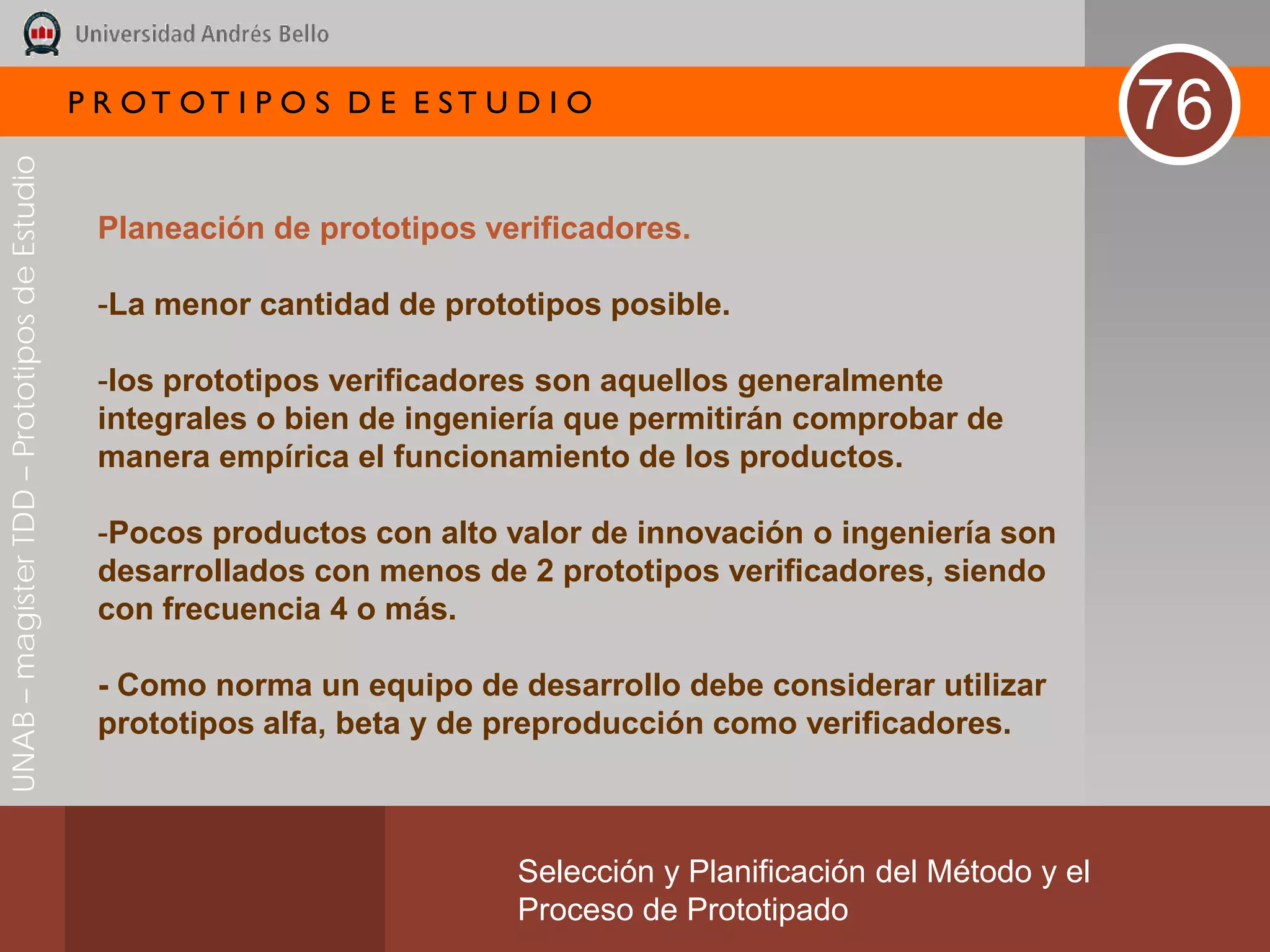 P R OT OT I P O S D E E ST U D I O
                                                                                                                       76
UNAB – magíster TDD – Prototipos de Estudio




                                               Planeación de prototipos verificadores.

                                               -La menor cantidad de prototipos posible.

                                               -los prototipos verificadores son aquellos generalmente
                                               integrales o bien de ingeniería que permitirán comprobar de
                                               manera empírica el funcionamiento de los productos.

                                               -Pocos productos con alto valor de innovación o ingeniería son
                                               desarrollados con menos de 2 prototipos verificadores, siendo
                                               con frecuencia 4 o más.

                                               - Como norma un equipo de desarrollo debe considerar utilizar
                                               prototipos alfa, beta y de preproducción como verificadores.



                                                                           Selección y Planificación del Método y el
                                                                           Proceso de Prototipado
 