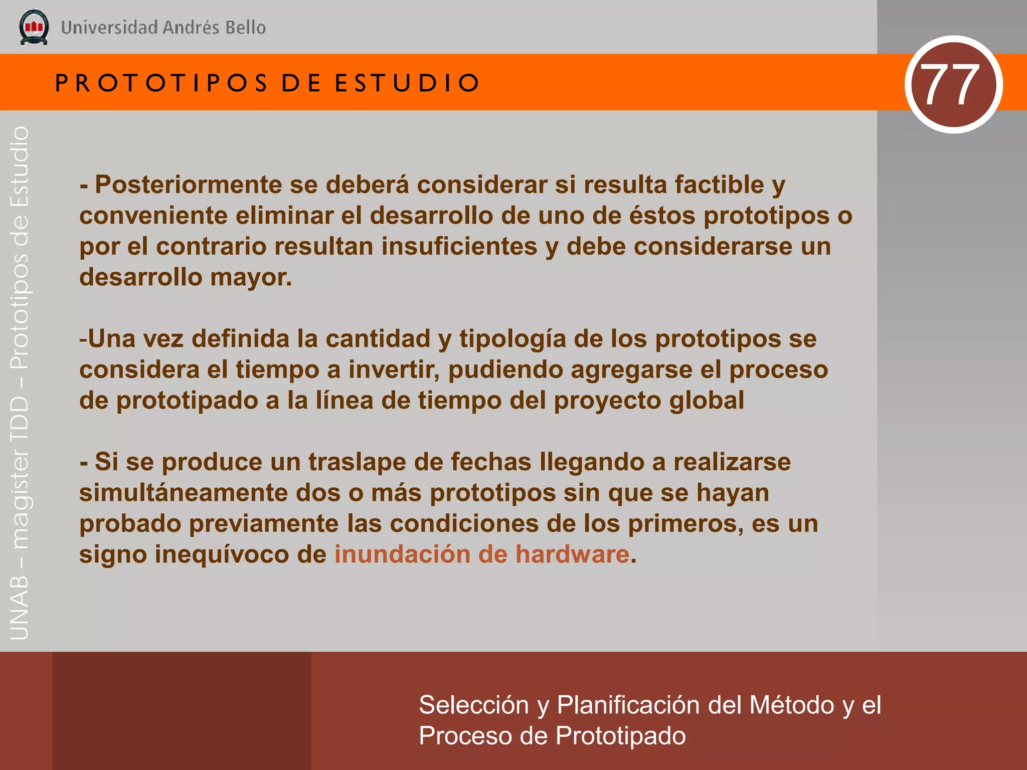 P R OT OT I P O S D E E ST U D I O
                                                                                                                       77
UNAB – magíster TDD – Prototipos de Estudio




                                               - Posteriormente se deberá considerar si resulta factible y
                                               conveniente eliminar el desarrollo de uno de éstos prototipos o
                                               por el contrario resultan insuficientes y debe considerarse un
                                               desarrollo mayor.

                                               -Una vez definida la cantidad y tipología de los prototipos se
                                               considera el tiempo a invertir, pudiendo agregarse el proceso
                                               de prototipado a la línea de tiempo del proyecto global

                                               - Si se produce un traslape de fechas llegando a realizarse
                                               simultáneamente dos o más prototipos sin que se hayan
                                               probado previamente las condiciones de los primeros, es un
                                               signo inequívoco de inundación de hardware.




                                                                           Selección y Planificación del Método y el
                                                                           Proceso de Prototipado
 