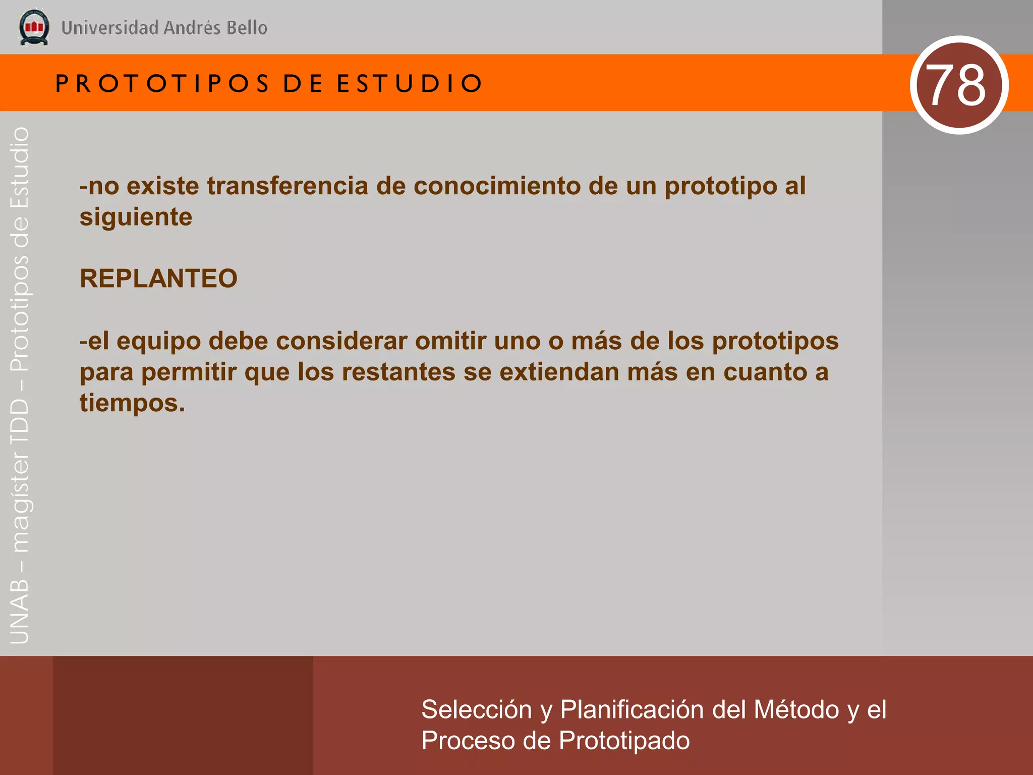 P R OT OT I P O S D E E ST U D I O
                                                                                                                       78
UNAB – magíster TDD – Prototipos de Estudio




                                               -no existe transferencia de conocimiento de un prototipo al
                                               siguiente

                                               REPLANTEO

                                               -el equipo debe considerar omitir uno o más de los prototipos
                                               para permitir que los restantes se extiendan más en cuanto a
                                               tiempos.




                                                                           Selección y Planificación del Método y el
                                                                           Proceso de Prototipado
 