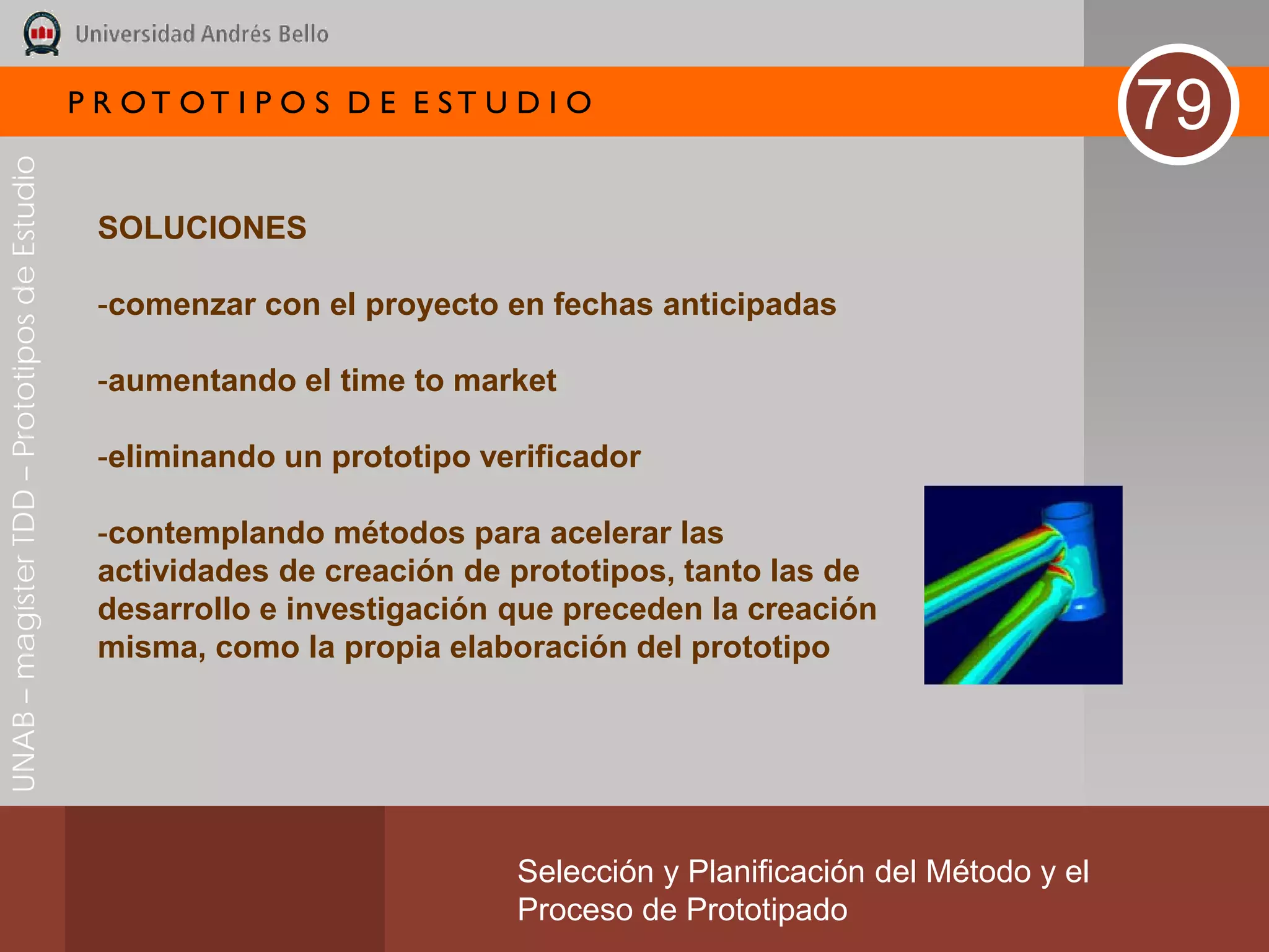 P R OT OT I P O S D E E ST U D I O
                                                                                                                       79
UNAB – magíster TDD – Prototipos de Estudio




                                               SOLUCIONES

                                               -comenzar con el proyecto en fechas anticipadas

                                               -aumentando el time to market

                                               -eliminando un prototipo verificador

                                               -contemplando métodos para acelerar las
                                               actividades de creación de prototipos, tanto las de
                                               desarrollo e investigación que preceden la creación
                                               misma, como la propia elaboración del prototipo




                                                                           Selección y Planificación del Método y el
                                                                           Proceso de Prototipado
 