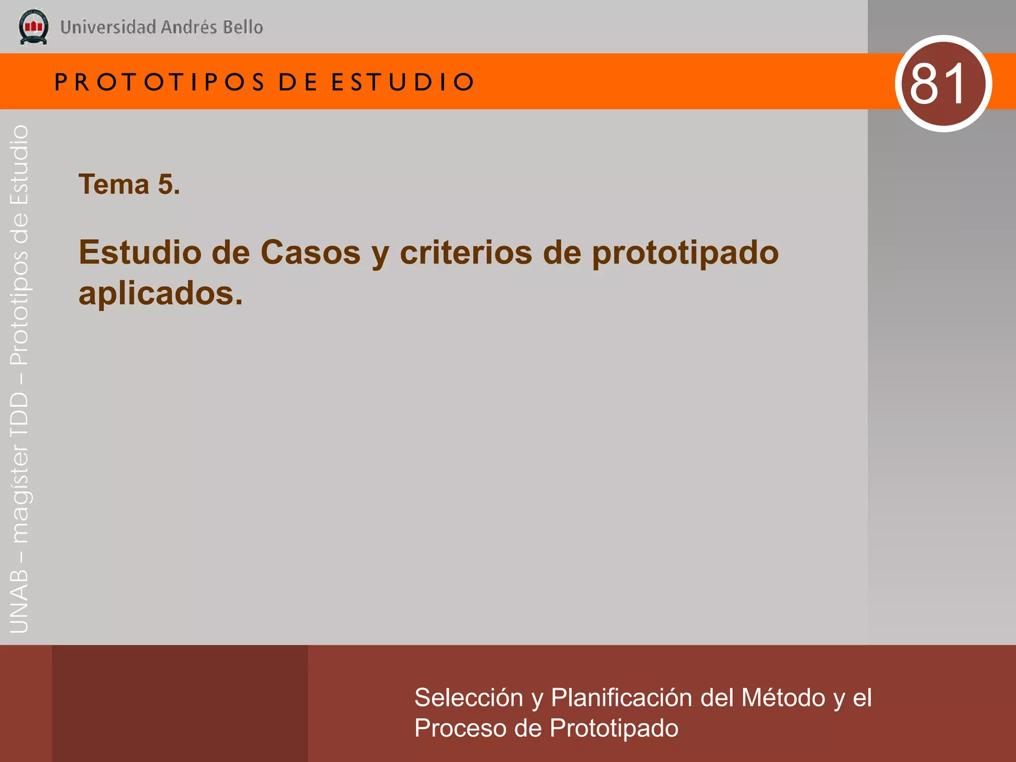 P R OT OT I P O S D E E ST U D I O
                                                                                                                       81
UNAB – magíster TDD – Prototipos de Estudio




                                               Tema 5.

                                               Estudio de Casos y criterios de prototipado
                                               aplicados.




                                                                           Selección y Planificación del Método y el
                                                                           Proceso de Prototipado
 