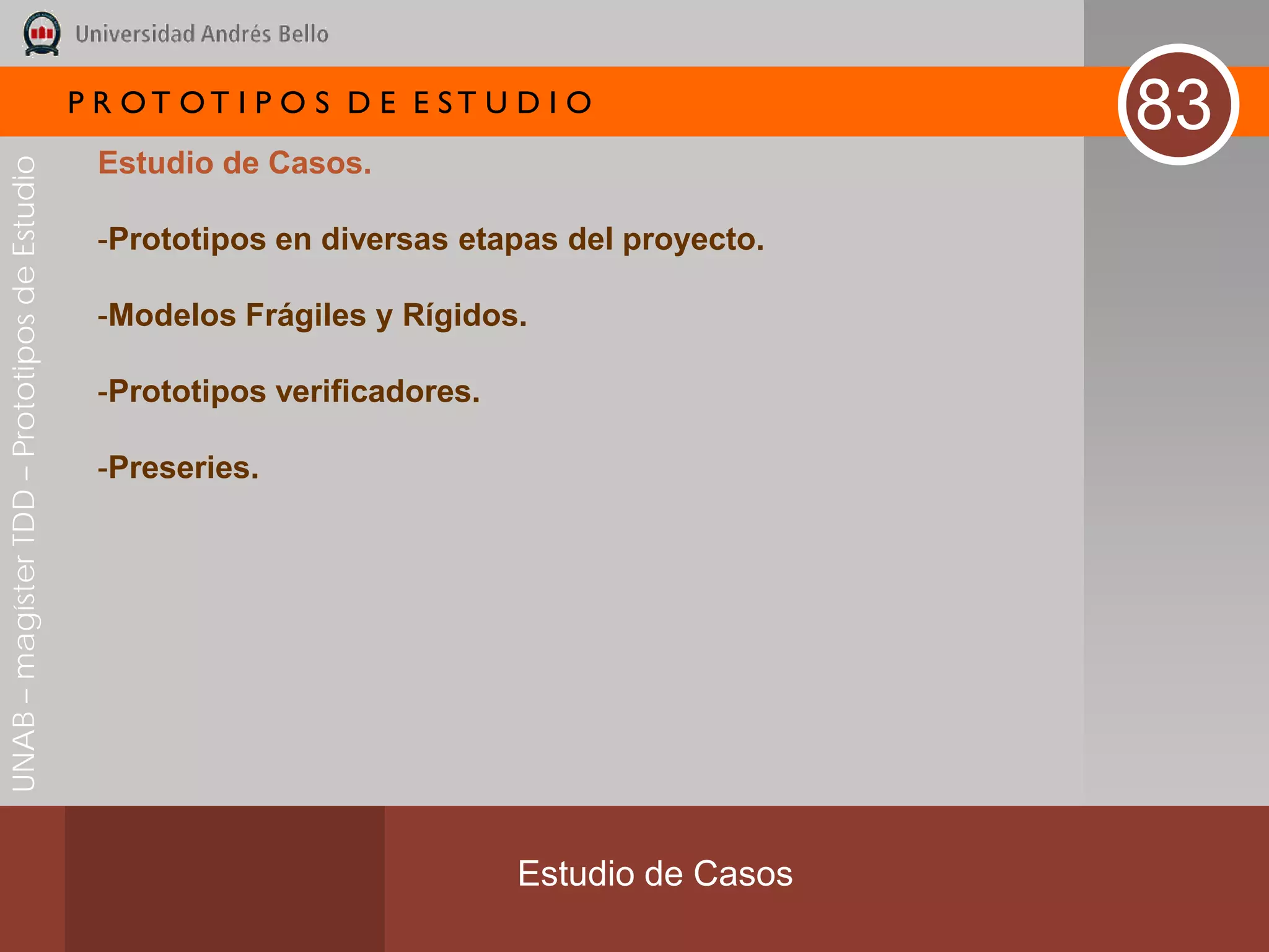 P R OT OT I P O S D E E ST U D I O
                                                                                               83
                                               Estudio de Casos.
UNAB – magíster TDD – Prototipos de Estudio




                                               -Prototipos en diversas etapas del proyecto.

                                               -Modelos Frágiles y Rígidos.

                                               -Prototipos verificadores.

                                               -Preseries.




                                                                            Estudio de Casos
 