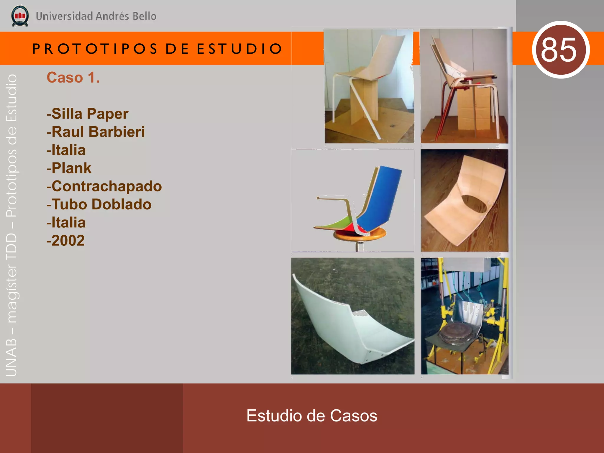 P R OT OT I P O S D E E ST U D I O
                                                                                              85
                                               Caso 1.
UNAB – magíster TDD – Prototipos de Estudio




                                               -Silla Paper
                                               -Raul Barbieri
                                               -Italia
                                               -Plank
                                               -Contrachapado
                                               -Tubo Doblado
                                               -Italia
                                               -2002




                                                                           Estudio de Casos
 