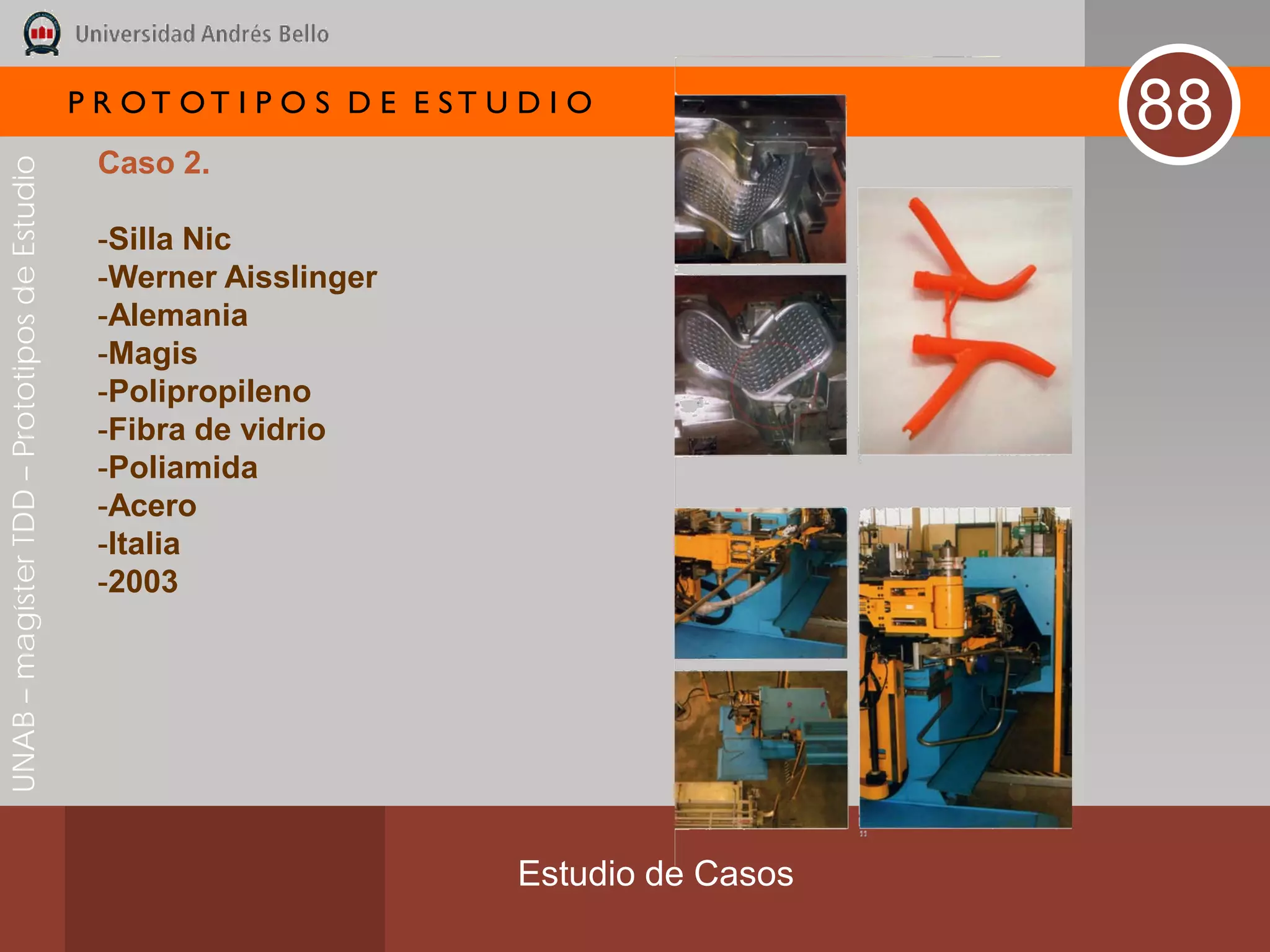 P R OT OT I P O S D E E ST U D I O
                                                                                              88
                                               Caso 2.
UNAB – magíster TDD – Prototipos de Estudio




                                               -Silla Nic
                                               -Werner Aisslinger
                                               -Alemania
                                               -Magis
                                               -Polipropileno
                                               -Fibra de vidrio
                                               -Poliamida
                                               -Acero
                                               -Italia
                                               -2003




                                                                           Estudio de Casos
 