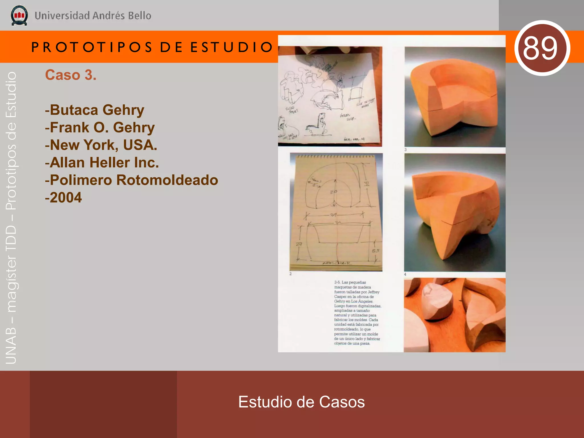P R OT OT I P O S D E E ST U D I O
                                                                                              89
                                               Caso 3.
UNAB – magíster TDD – Prototipos de Estudio




                                               -Butaca Gehry
                                               -Frank O. Gehry
                                               -New York, USA.
                                               -Allan Heller Inc.
                                               -Polimero Rotomoldeado
                                               -2004




                                                                           Estudio de Casos
 