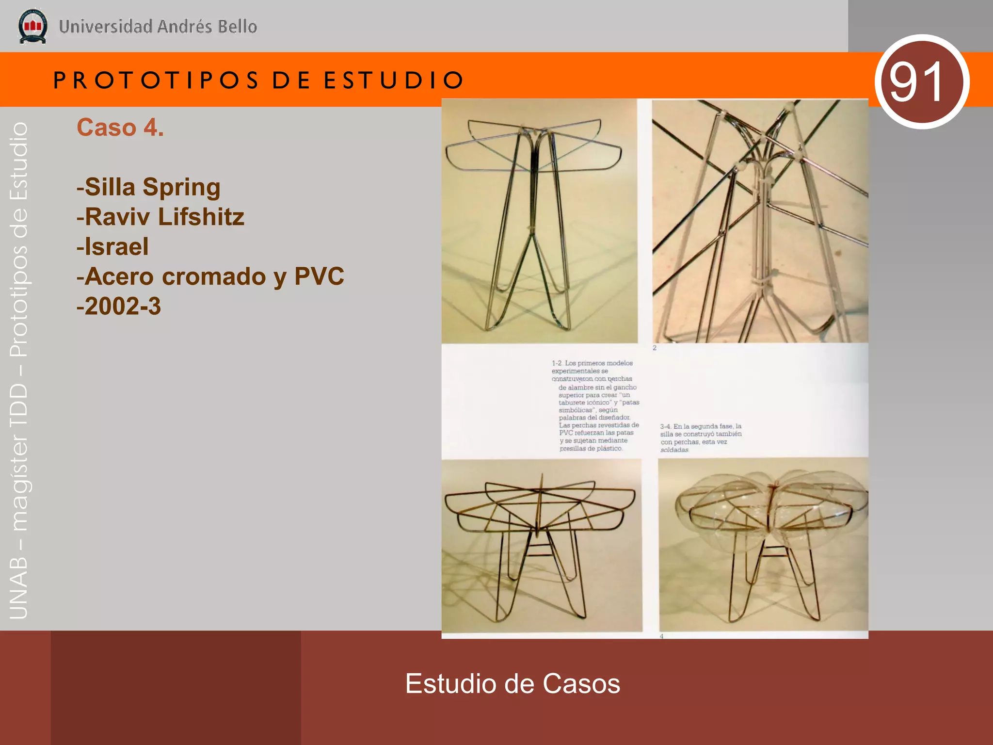 P R OT OT I P O S D E E ST U D I O
                                                                                              91
                                               Caso 4.
UNAB – magíster TDD – Prototipos de Estudio




                                               -Silla Spring
                                               -Raviv Lifshitz
                                               -Israel
                                               -Acero cromado y PVC
                                               -2002-3




                                                                           Estudio de Casos
 