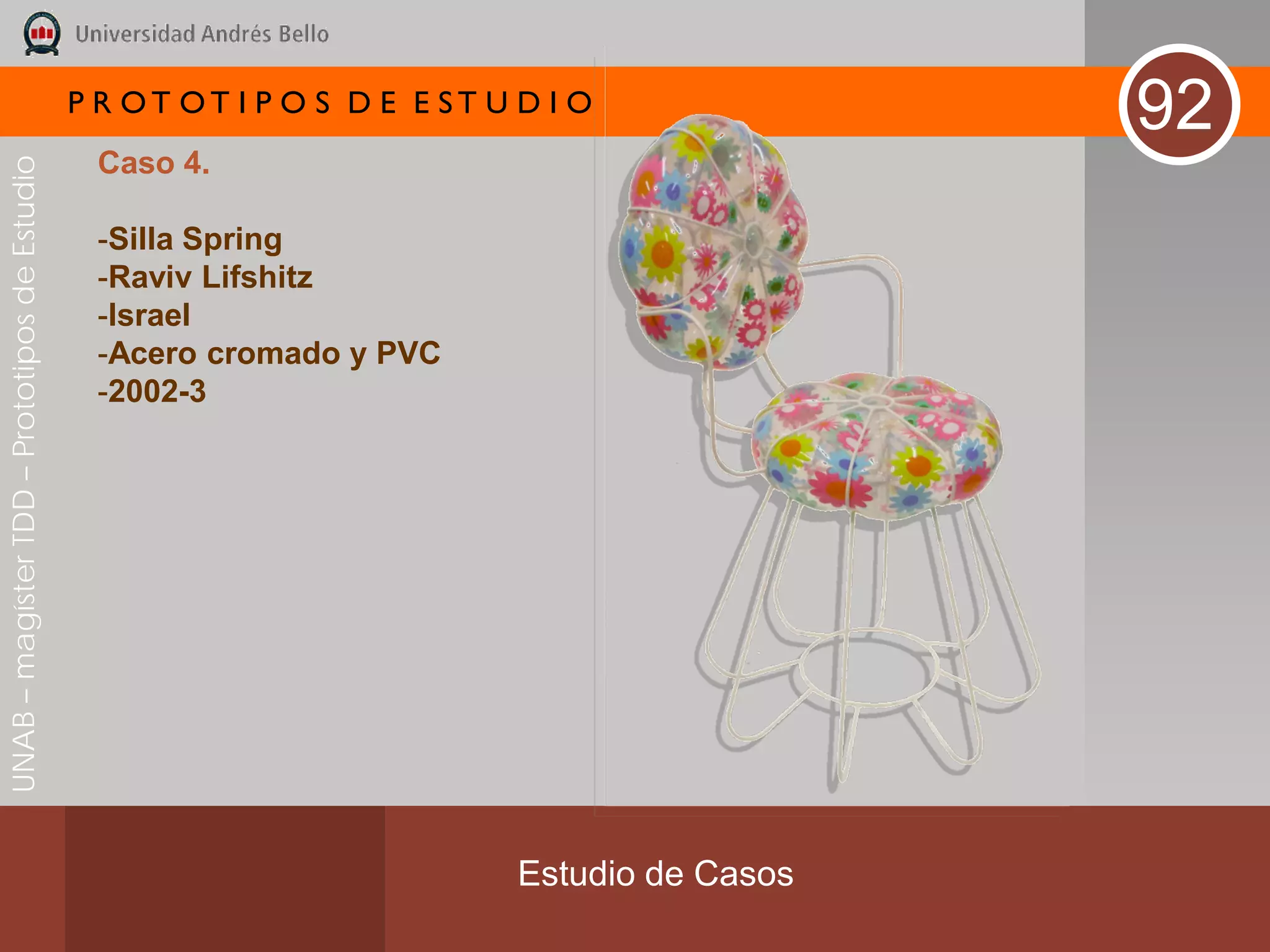 P R OT OT I P O S D E E ST U D I O
                                                                                              92
                                               Caso 4.
UNAB – magíster TDD – Prototipos de Estudio




                                               -Silla Spring
                                               -Raviv Lifshitz
                                               -Israel
                                               -Acero cromado y PVC
                                               -2002-3




                                                                           Estudio de Casos
 