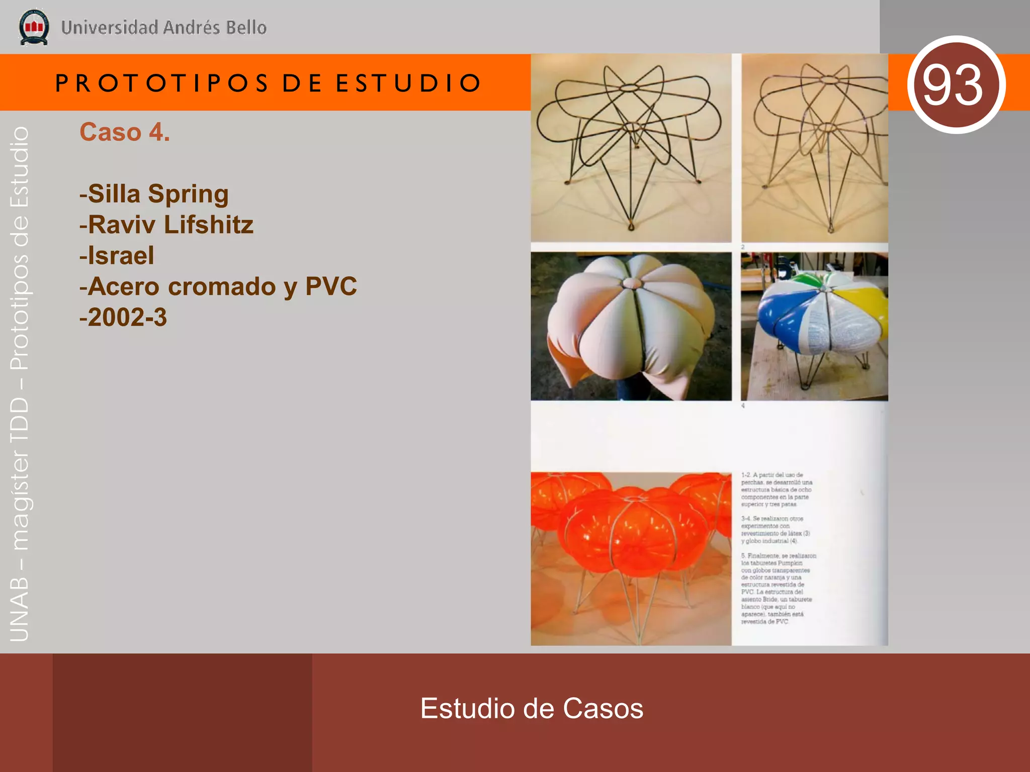 P R OT OT I P O S D E E ST U D I O
                                                                                              93
                                               Caso 4.
UNAB – magíster TDD – Prototipos de Estudio




                                               -Silla Spring
                                               -Raviv Lifshitz
                                               -Israel
                                               -Acero cromado y PVC
                                               -2002-3




                                                                           Estudio de Casos
 