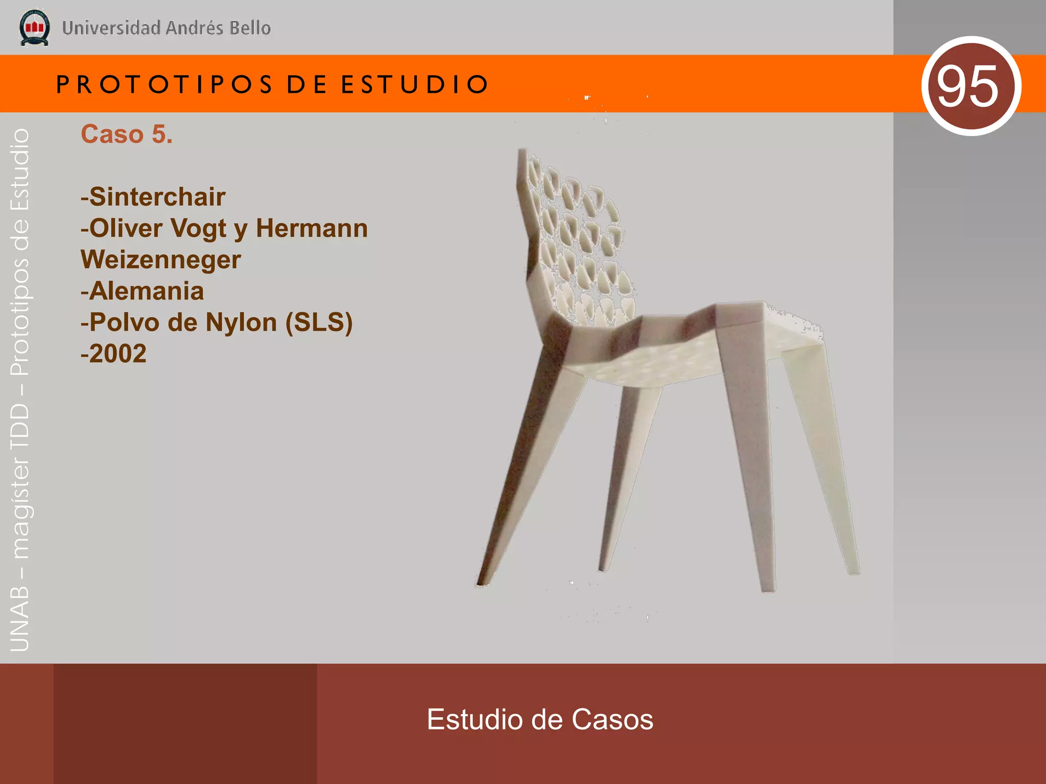 P R OT OT I P O S D E E ST U D I O
                                                                                              95
                                               Caso 5.
UNAB – magíster TDD – Prototipos de Estudio




                                               -Sinterchair
                                               -Oliver Vogt y Hermann
                                               Weizenneger
                                               -Alemania
                                               -Polvo de Nylon (SLS)
                                               -2002




                                                                           Estudio de Casos
 