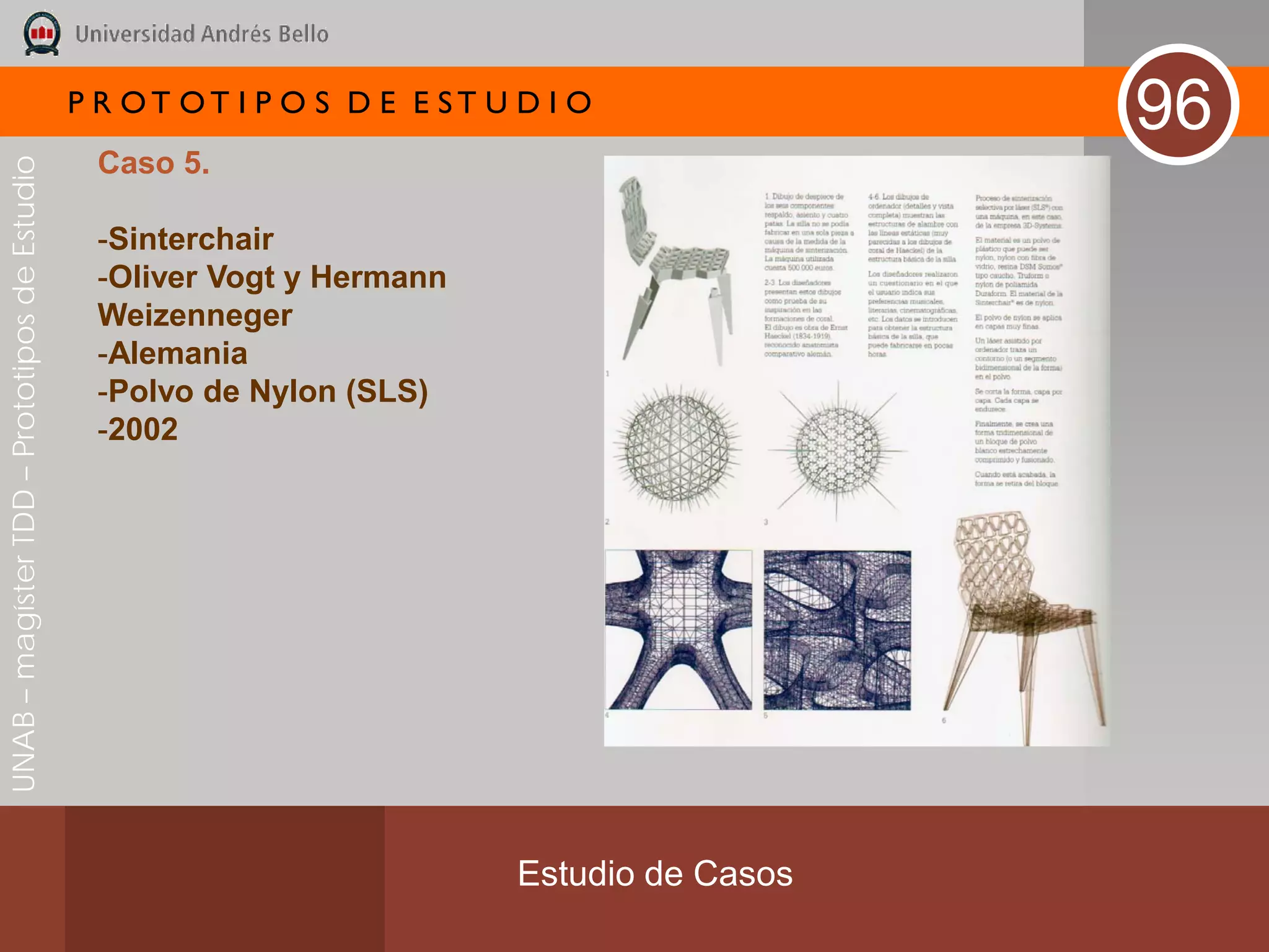 P R OT OT I P O S D E E ST U D I O
                                                                                              96
                                               Caso 5.
UNAB – magíster TDD – Prototipos de Estudio




                                               -Sinterchair
                                               -Oliver Vogt y Hermann
                                               Weizenneger
                                               -Alemania
                                               -Polvo de Nylon (SLS)
                                               -2002




                                                                           Estudio de Casos
 