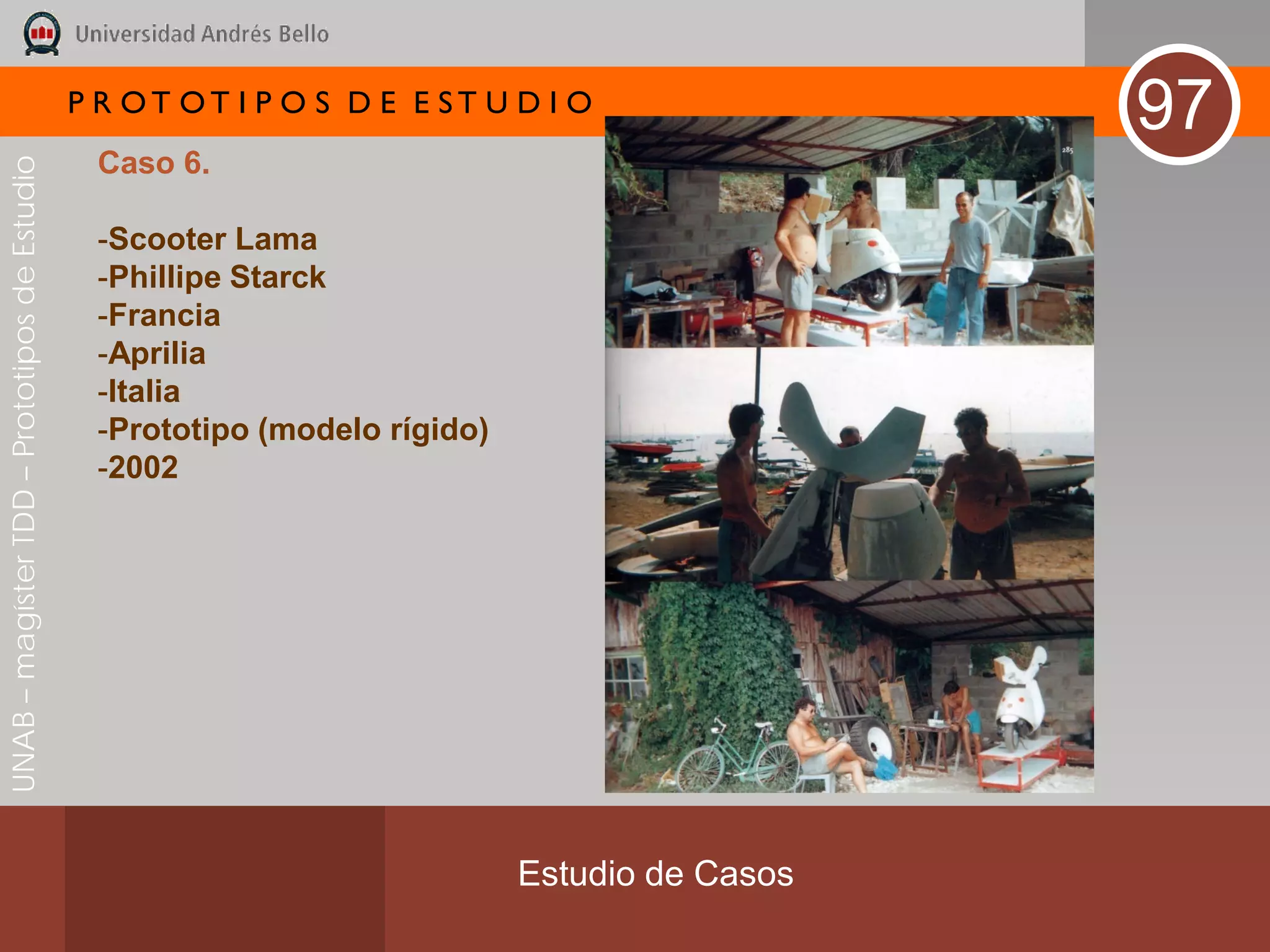P R OT OT I P O S D E E ST U D I O
                                                                                               97
                                               Caso 6.
UNAB – magíster TDD – Prototipos de Estudio




                                               -Scooter Lama
                                               -Phillipe Starck
                                               -Francia
                                               -Aprilia
                                               -Italia
                                               -Prototipo (modelo rígido)
                                               -2002




                                                                            Estudio de Casos
 