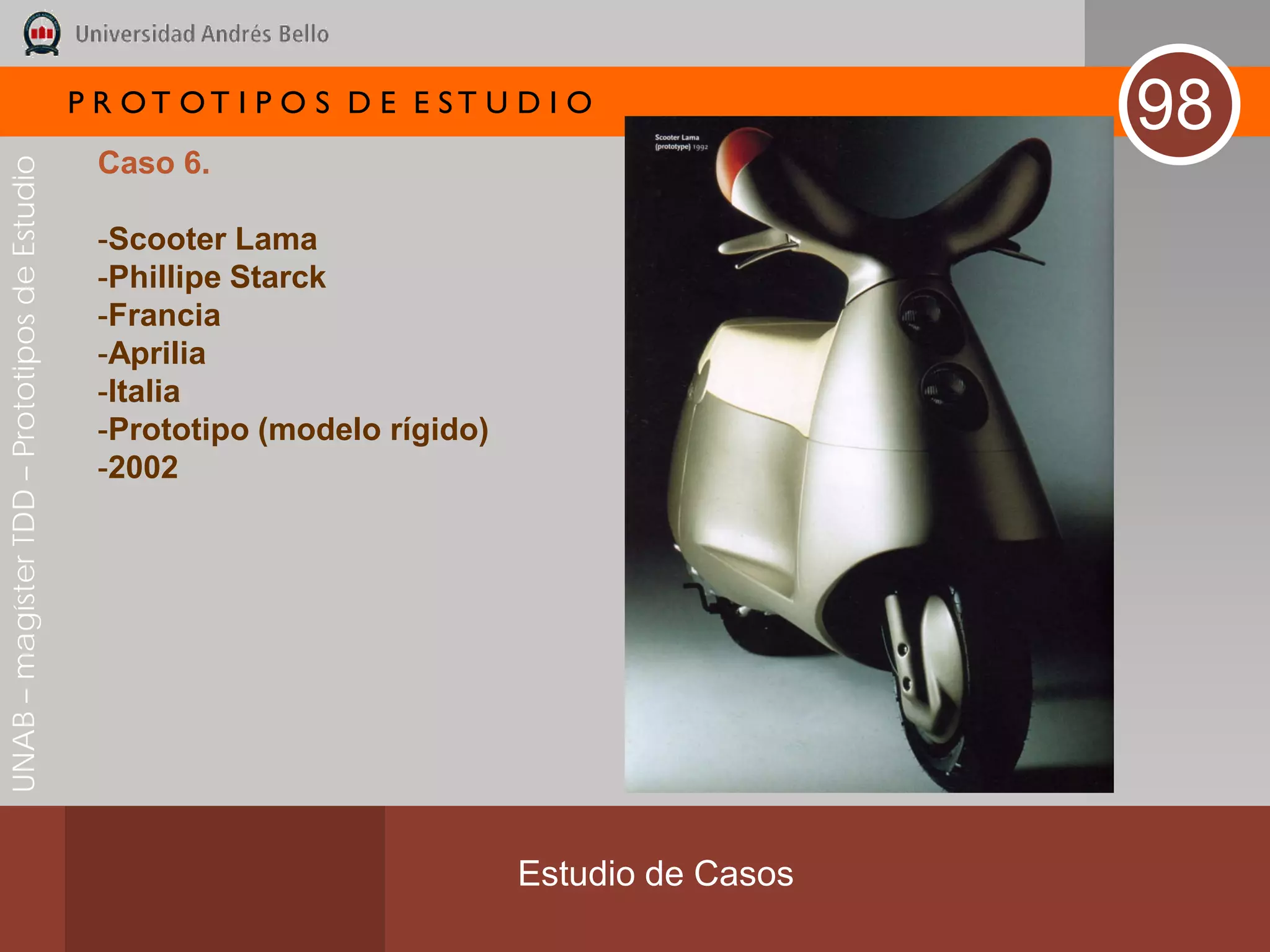 P R OT OT I P O S D E E ST U D I O
                                                                                               98
                                               Caso 6.
UNAB – magíster TDD – Prototipos de Estudio




                                               -Scooter Lama
                                               -Phillipe Starck
                                               -Francia
                                               -Aprilia
                                               -Italia
                                               -Prototipo (modelo rígido)
                                               -2002




                                                                            Estudio de Casos
 