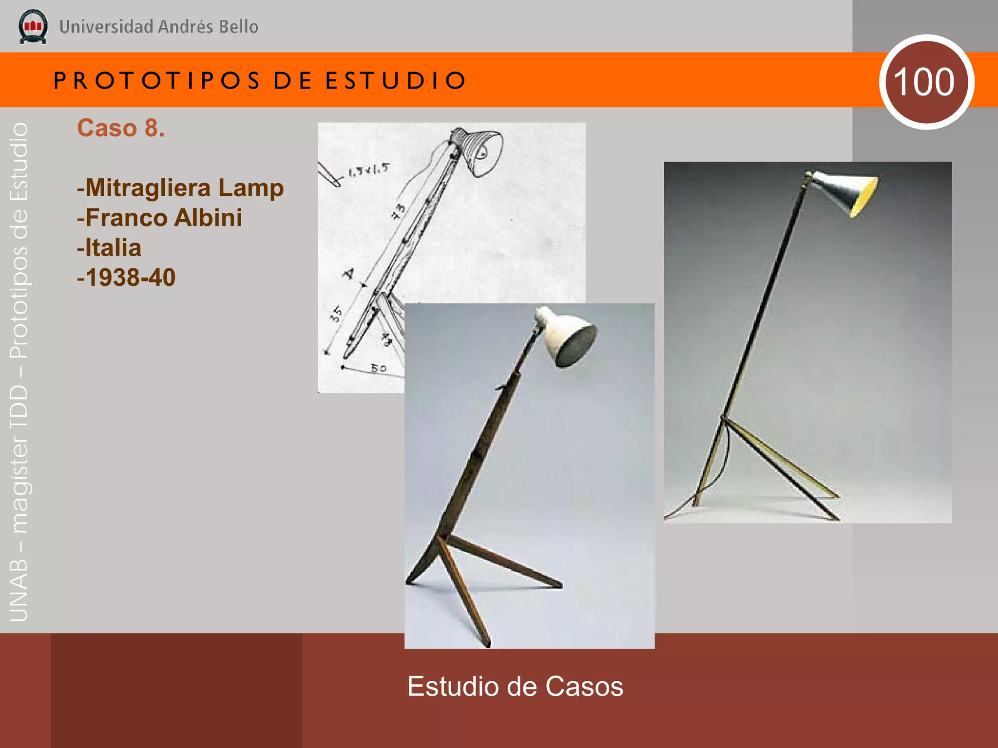 P R OT OT I P O S D E E ST U D I O              100
                                               Caso 8.
UNAB – magíster TDD – Prototipos de Estudio




                                               -Mitragliera Lamp
                                               -Franco Albini
                                               -Italia
                                               -1938-40




                                                                           Estudio de Casos
 