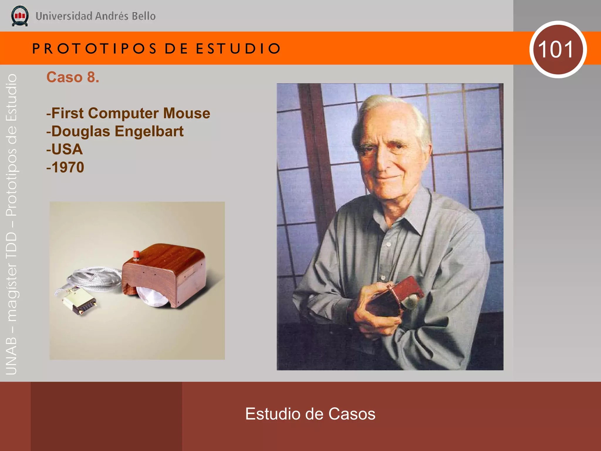 P R OT OT I P O S D E E ST U D I O              101
                                               Caso 8.
UNAB – magíster TDD – Prototipos de Estudio




                                               -First Computer Mouse
                                               -Douglas Engelbart
                                               -USA
                                               -1970




                                                                           Estudio de Casos
 